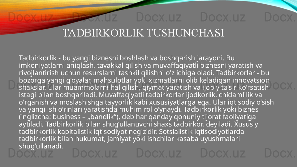 TADBIRKORLIK TUSHUNCHASI
Tadbirkorlik - bu yangi biznesni boshlash va boshqarish jarayoni. Bu 
imkoniyatlarni aniqlash, tavakkal qilish va muvaffaqiyatli biznesni yaratish va 
rivojlantirish uchun resurslarni tashkil qilishni o'z ichiga oladi. Tadbirkorlar - bu 
bozorga yangi g'oyalar, mahsulotlar yoki xizmatlarni olib keladigan innovatsion 
shaxslar. Ular muammolarni hal qilish, qiymat yaratish va ijobiy ta'sir ko'rsatish 
istagi bilan boshqariladi. Muvaffaqiyatli tadbirkorlar ijodkorlik, chidamlilik va 
o'rganish va moslashishga tayyorlik kabi xususiyatlarga ega. Ular iqtisodiy o‘sish 
va yangi ish o‘rinlari yaratishda muhim rol o‘ynaydi. Tadbirkorlik yoki biznes 
(inglizcha: business – „bandlik“), deb har qanday qonuniy tijorat faoliyatiga 
aytiladi. Tadbirkorlik bilan shugʻullanuvchi shaxs tadbirkor, deyiladi. Xususiy 
tadbirkorlik kapitalistik iqtisodiyot negizidir. Sotsialistik iqtisodiyotlarda 
tadbirkorlik bilan hukumat, jamiyat yoki ishchilar kasaba uyushmalari 
shugʻullanadi. 