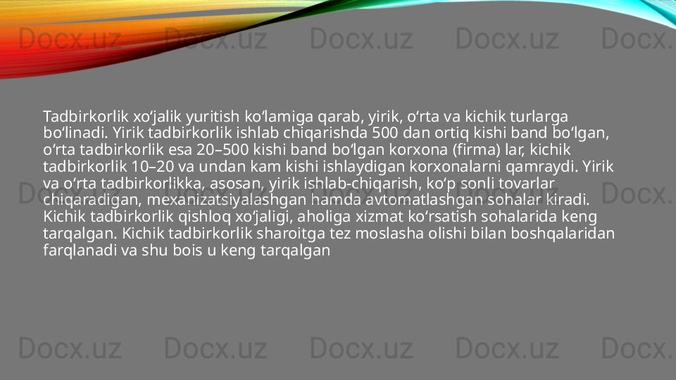 Tadbirkorlik xoʻjalik yuritish koʻlamiga qarab, yirik, oʻrta va kichik turlarga 
boʻlinadi. Yirik tadbirkorlik ishlab chiqarishda 500 dan ortiq kishi band boʻlgan, 
oʻrta tadbirkorlik esa 20–500 kishi band boʻlgan korxona (firma) lar, kichik 
tadbirkorlik 10–20 va undan kam kishi ishlaydigan korxonalarni qamraydi. Yirik 
va oʻrta tadbirkorlikka, asosan, yirik ishlab-chiqarish, koʻp sonli tovarlar 
chiqaradigan, mexanizatsiyalashgan hamda avtomatlashgan sohalar kiradi. 
Kichik tadbirkorlik qishloq xoʻjaligi, aholiga xizmat koʻrsatish sohalarida keng 
tarqalgan. Kichik tadbirkorlik sharoitga tez moslasha olishi bilan boshqalaridan 
farqlanadi va shu bois u keng tarqalgan 