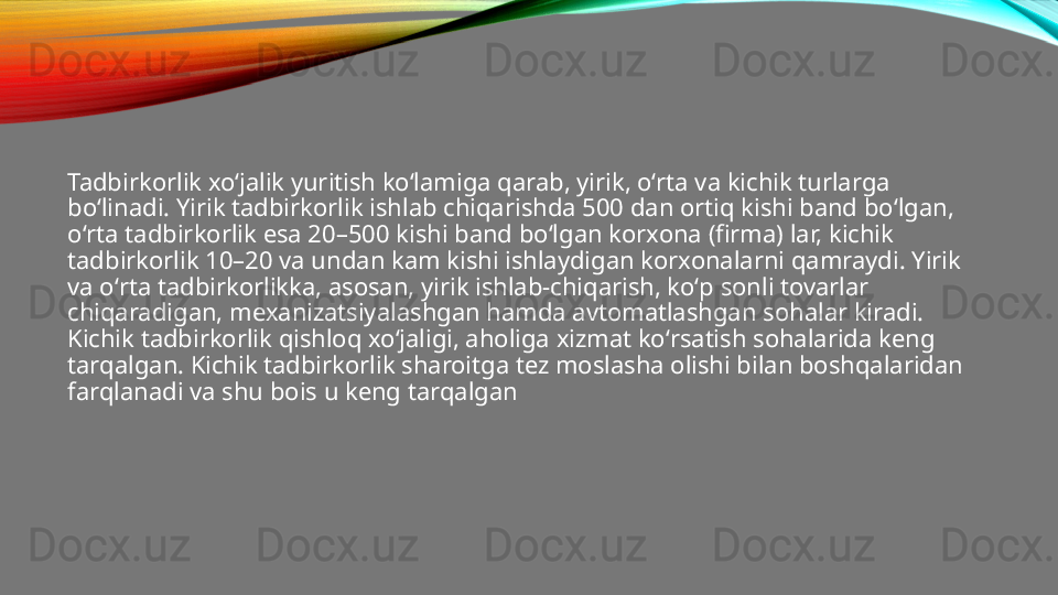 Tadbirkorlik xoʻjalik yuritish koʻlamiga qarab, yirik, oʻrta va kichik turlarga 
boʻlinadi. Yirik tadbirkorlik ishlab chiqarishda 500 dan ortiq kishi band boʻlgan, 
oʻrta tadbirkorlik esa 20–500 kishi band boʻlgan korxona (firma) lar, kichik 
tadbirkorlik 10–20 va undan kam kishi ishlaydigan korxonalarni qamraydi. Yirik 
va oʻrta tadbirkorlikka, asosan, yirik ishlab-chiqarish, koʻp sonli tovarlar 
chiqaradigan, mexanizatsiyalashgan hamda avtomatlashgan sohalar kiradi. 
Kichik tadbirkorlik qishloq xoʻjaligi, aholiga xizmat koʻrsatish sohalarida keng 
tarqalgan. Kichik tadbirkorlik sharoitga tez moslasha olishi bilan boshqalaridan 
farqlanadi va shu bois u keng tarqalgan