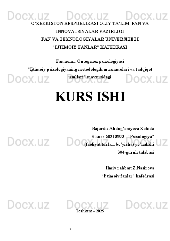 1O‘ZBEKISTON RESPUBLIKASI OLIY TA’LIM, FAN VA
INNOVATSIYALAR VAZIRLIGI
FAN VA TEXNOLOGIYALAR UNIVERSITETI 
“IJTIMOIY FANLAR” KAFEDRASI
 
Fan nomi: Ontogenez psixologiyasi
“ Ijtimoiy psixologiyaning metodologik muammolari va tadqiqot
usullari ”  mavzusidagi
 
KURS ISHI
Bajardi: Abdug’aniyeva Zohida
3-kurs  60310900 - “ P sixologiya”
 (faoliyat turlari bo’yicha) yo’nalishi 
304-guruh talabasi 
Ilmiy rahbar:Z.Nasirova
“Ijtimoiy fanlar”  kafedrasi
Toshkent – 2025