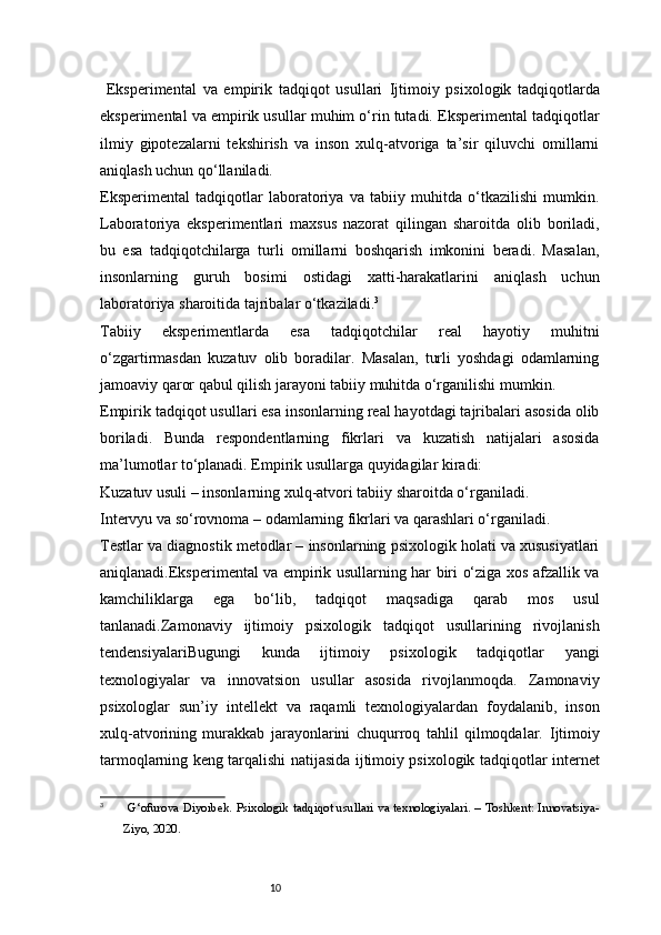10  Eksperimental   va   empirik   tadqiqot   usullari   Ijtimoiy   psixologik   tadqiqotlarda
eksperimental va empirik usullar muhim o‘rin tutadi. Eksperimental tadqiqotlar
ilmiy   gipotezalarni   tekshirish   va   inson   xulq-atvoriga   ta’sir   qiluvchi   omillarni
aniqlash uchun qo‘llaniladi.
Eksperimental   tadqiqotlar   laboratoriya   va   tabiiy   muhitda   o‘tkazilishi   mumkin.
Laboratoriya   eksperimentlari   maxsus   nazorat   qilingan   sharoitda   olib   boriladi,
bu   esa   tadqiqotchilarga   turli   omillarni   boshqarish   imkonini   beradi.   Masalan,
insonlarning   guruh   bosimi   ostidagi   xatti-harakatlarini   aniqlash   uchun
laboratoriya sharoitida tajribalar o‘tkaziladi. 3
Tabiiy   eksperimentlarda   esa   tadqiqotchilar   real   hayotiy   muhitni
o‘zgartirmasdan   kuzatuv   olib   boradilar.   Masalan,   turli   yoshdagi   odamlarning
jamoaviy qaror qabul qilish jarayoni tabiiy muhitda o‘rganilishi mumkin.
Empirik tadqiqot usullari esa insonlarning real hayotdagi tajribalari asosida olib
boriladi.   Bunda   respondentlarning   fikrlari   va   kuzatish   natijalari   asosida
ma’lumotlar to‘planadi. Empirik usullarga quyidagilar kiradi:
Kuzatuv usuli – insonlarning xulq-atvori tabiiy sharoitda o‘rganiladi.
Intervyu va so‘rovnoma – odamlarning fikrlari va qarashlari o‘rganiladi.
Testlar va diagnostik metodlar – insonlarning psixologik holati va xususiyatlari
aniqlanadi.Eksperimental va empirik usullarning har biri o‘ziga xos afzallik va
kamchiliklarga   ega   bo‘lib,   tadqiqot   maqsadiga   qarab   mos   usul
tanlanadi.Zamonaviy   ijtimoiy   psixologik   tadqiqot   usullarining   rivojlanish
tendensiyalariBugungi   kunda   ijtimoiy   psixologik   tadqiqotlar   yangi
texnologiyalar   va   innovatsion   usullar   asosida   rivojlanmoqda.   Zamonaviy
psixologlar   sun’iy   intellekt   va   raqamli   texnologiyalardan   foydalanib,   inson
xulq-atvorining   murakkab   jarayonlarini   chuqurroq   tahlil   qilmoqdalar.   Ijtimoiy
tarmoqlarning keng tarqalishi natijasida ijtimoiy psixologik tadqiqotlar internet
3
  G‘ofurova D iyorbek . Psixologik tadqiqot usullari va texnologiyalari. – Toshkent: Innovatsiya-
Ziyo, 2020.