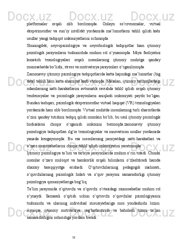 11platformalar   orqali   olib   borilmoqda.   Onlayn   so‘rovnomalar,   virtual
eksperimentlar   va   sun’iy   intellekt   yordamida   ma’lumotlarni   tahlil   qilish   kabi
usullar yangi tadqiqot imkoniyatlarini ochmoqda.
Shuningdek,   neyropsixologiya   va   neyrobiologik   tadqiqotlar   ham   ijtimoiy
psixologik   jarayonlarni   tushunishda   muhim   rol   o‘ynamoqda.   Miya   faoliyatini
kuzatish   texnologiyalari   orqali   insonlarning   ijtimoiy   muhitga   qanday
munosabatda bo‘lishi, stress va motivatsiya jarayonlari o‘rganilmoqda.
Zamonaviy ijtimoiy psixologiya tadqiqotlarida katta hajmdagi ma’lumotlar (big
data) tahlili ham katta ahamiyat kasb etmoqda. Masalan, ijtimoiy tarmoqlardagi
odamlarning   xatti-harakatlarini   avtomatik   ravishda   tahlil   qilish   orqali   ijtimoiy
tendensiyalar   va   psixologik   jarayonlarni   aniqlash   imkoniyati   paydo   bo‘lgan.
Bundan tashqari, psixologik eksperimentlar virtual haqiqat (VR) texnologiyalari
yordamida ham olib borilmoqda. Virtual muhitda insonlarning turli sharoitlarda
o‘zini qanday tutishini tadqiq qilish mumkin bo‘lib, bu usul ijtimoiy psixologik
hodisalarni   chuqur   o‘rganish   imkonini   bermoqda.zamonaviy   ijtimoiy
psixologiya tadqiqotlari ilg‘or texnologiyalar va innovatsion usullar yordamida
yanada   kengaymoqda.   Bu   esa   insonlarning   jamiyatdagi   xatti-harakatlari   va
o‘zaro munosabatlarini chuqur tahlil qilish imkoniyatini yaratmoqda.
Ijtimoiy psixologiya ta’lim va tarbiya jarayonlarida muhim o‘rin tutadi. Chunki
insonlar   o‘zaro   muloqot   va   hamkorlik   orqali   bilimlarni   o‘zlashtiradi   hamda
shaxsiy   taraqqiyotga   erishadi.   O‘qituvchilarning   pedagogik   mahorati,
o‘quvchilarning   psixologik   holati   va   o‘quv   jarayoni   samaradorligi   ijtimoiy
psixologiya qonuniyatlariga bog‘liq.
Ta’lim   jarayonida   o‘qituvchi   va   o‘quvchi   o‘rtasidagi   munosabatlar   muhim   rol
o‘ynaydi.   Samarali   o‘qitish   uchun   o‘qituvchi   o‘quvchilar   psixologiyasini
tushunishi   va   ularning   individual   xususiyatlariga   mos   yondashishi   lozim.
Ayniqsa,   ijtimoiy   motivatsiya,   rag‘batlantirish   va   baholash   tizimi   ta’lim
samaradorligini oshirishga yordam beradi.
