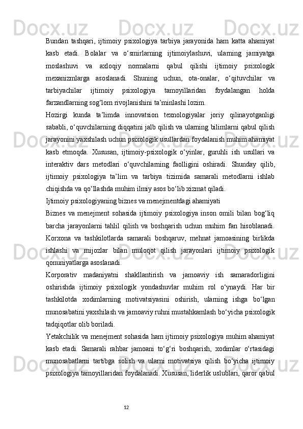 12Bundan   tashqari,   ijtimoiy   psixologiya   tarbiya   jarayonida   ham   katta   ahamiyat
kasb   etadi.   Bolalar   va   o‘smirlarning   ijtimoiylashuvi,   ularning   jamiyatga
moslashuvi   va   axloqiy   normalarni   qabul   qilishi   ijtimoiy   psixologik
mexanizmlarga   asoslanadi.   Shuning   uchun,   ota-onalar,   o‘qituvchilar   va
tarbiyachilar   ijtimoiy   psixologiya   tamoyillaridan   foydalangan   holda
farzandlarning sog‘lom rivojlanishini ta’minlashi lozim.
Hozirgi   kunda   ta’limda   innovatsion   texnologiyalar   joriy   qilinayotganligi
sababli, o‘quvchilarning diqqatini jalb qilish va ularning bilimlarni qabul qilish
jarayonini yaxshilash uchun psixologik usullardan foydalanish muhim ahamiyat
kasb   etmoqda.   Xususan,   ijtimoiy-psixologik   o‘yinlar,   guruhli   ish   usullari   va
interaktiv   dars   metodlari   o‘quvchilarning   faolligini   oshiradi.   Shunday   qilib,
ijtimoiy   psixologiya   ta’lim   va   tarbiya   tizimida   samarali   metodlarni   ishlab
chiqishda va qo‘llashda muhim ilmiy asos bo‘lib xizmat qiladi.
Ijtimoiy psixologiyaning biznes va menejmentdagi ahamiyati
Biznes   va   menejment   sohasida   ijtimoiy   psixologiya   inson   omili   bilan   bog‘liq
barcha   jarayonlarni   tahlil   qilish   va   boshqarish   uchun   muhim   fan   hisoblanadi.
Korxona   va   tashkilotlarda   samarali   boshqaruv,   mehnat   jamoasining   birlikda
ishlashi   va   mijozlar   bilan   muloqot   qilish   jarayonlari   ijtimoiy   psixologik
qonuniyatlarga asoslanadi.
Korporativ   madaniyatni   shakllantirish   va   jamoaviy   ish   samaradorligini
oshirishda   ijtimoiy   psixologik   yondashuvlar   muhim   rol   o‘ynaydi.   Har   bir
tashkilotda   xodimlarning   motivatsiyasini   oshirish,   ularning   ishga   bo‘lgan
munosabatini yaxshilash va jamoaviy ruhni mustahkamlash bo‘yicha psixologik
tadqiqotlar olib boriladi.
Yetakchilik va menejment sohasida ham ijtimoiy psixologiya muhim ahamiyat
kasb   etadi.   Samarali   rahbar   jamoani   to‘g‘ri   boshqarish,   xodimlar   o‘rtasidagi
munosabatlarni   tartibga   solish   va   ularni   motivatsiya   qilish   bo‘yicha   ijtimoiy
psixologiya tamoyillaridan foydalanadi. Xususan, liderlik uslublari, qaror qabul