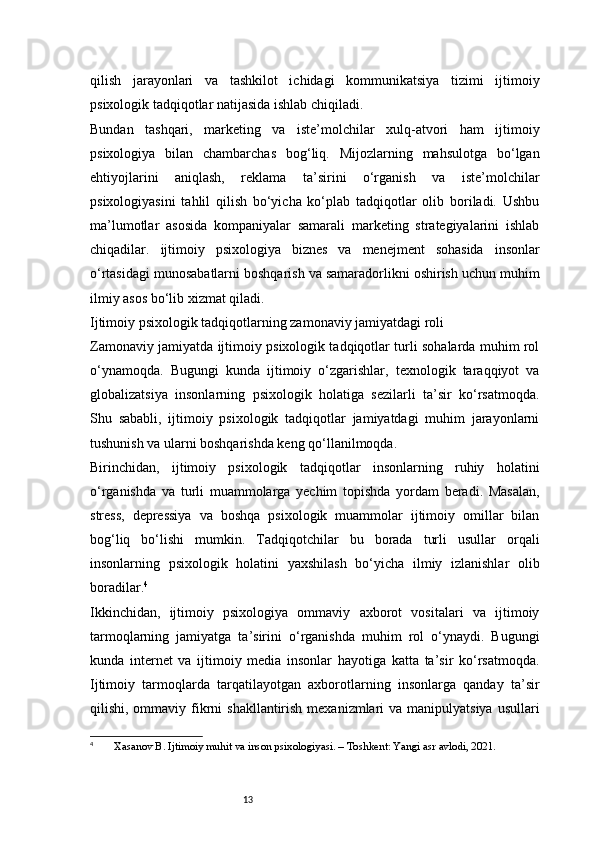 13qilish   jarayonlari   va   tashkilot   ichidagi   kommunikatsiya   tizimi   ijtimoiy
psixologik tadqiqotlar natijasida ishlab chiqiladi.
Bundan   tashqari,   marketing   va   iste’molchilar   xulq-atvori   ham   ijtimoiy
psixologiya   bilan   chambarchas   bog‘liq.   Mijozlarning   mahsulotga   bo‘lgan
ehtiyojlarini   aniqlash,   reklama   ta’sirini   o‘rganish   va   iste’molchilar
psixologiyasini   tahlil   qilish   bo‘yicha   ko‘plab   tadqiqotlar   olib   boriladi.   Ushbu
ma’lumotlar   asosida   kompaniyalar   samarali   marketing   strategiyalarini   ishlab
chiqadilar.   ijtimoiy   psixologiya   biznes   va   menejment   sohasida   insonlar
o‘rtasidagi munosabatlarni boshqarish va samaradorlikni oshirish uchun muhim
ilmiy asos bo‘lib xizmat qiladi.
Ijtimoiy psixologik tadqiqotlarning zamonaviy jamiyatdagi roli
Zamonaviy jamiyatda ijtimoiy psixologik tadqiqotlar turli sohalarda muhim rol
o‘ynamoqda.   Bugungi   kunda   ijtimoiy   o‘zgarishlar,   texnologik   taraqqiyot   va
globalizatsiya   insonlarning   psixologik   holatiga   sezilarli   ta’sir   ko‘rsatmoqda.
Shu   sababli,   ijtimoiy   psixologik   tadqiqotlar   jamiyatdagi   muhim   jarayonlarni
tushunish va ularni boshqarishda keng qo‘llanilmoqda.
Birinchidan,   ijtimoiy   psixologik   tadqiqotlar   insonlarning   ruhiy   holatini
o‘rganishda   va   turli   muammolarga   yechim   topishda   yordam   beradi.   Masalan,
stress,   depressiya   va   boshqa   psixologik   muammolar   ijtimoiy   omillar   bilan
bog‘liq   bo‘lishi   mumkin.   Tadqiqotchilar   bu   borada   turli   usullar   orqali
insonlarning   psixologik   holatini   yaxshilash   bo‘yicha   ilmiy   izlanishlar   olib
boradilar. 4
Ikkinchidan,   ijtimoiy   psixologiya   ommaviy   axborot   vositalari   va   ijtimoiy
tarmoqlarning   jamiyatga   ta’sirini   o‘rganishda   muhim   rol   o‘ynaydi.   Bugungi
kunda   internet   va   ijtimoiy   media   insonlar   hayotiga   katta   ta’sir   ko‘rsatmoqda.
Ijtimoiy   tarmoqlarda   tarqatilayotgan   axborotlarning   insonlarga   qanday   ta’sir
qilishi, ommaviy fikrni  shakllantirish mexanizmlari  va manipulyatsiya  usullari
4
  Xasanov B. Ijtimoiy muhit va inson psixologiyasi. – Toshkent: Yangi asr avlodi, 2021. 