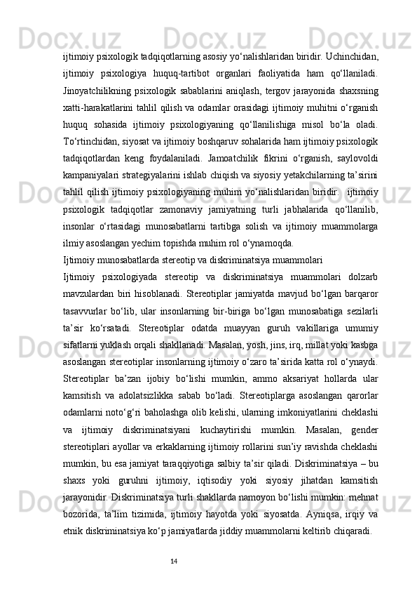 14ijtimoiy psixologik tadqiqotlarning asosiy yo‘nalishlaridan biridir.   Uchinchidan,
ijtimoiy   psixologiya   huquq-tartibot   organlari   faoliyatida   ham   qo‘llaniladi.
Jinoyatchilikning   psixologik   sabablarini   aniqlash,   tergov   jarayonida   shaxsning
xatti-harakatlarini tahlil qilish va odamlar orasidagi  ijtimoiy muhitni  o‘rganish
huquq   sohasida   ijtimoiy   psixologiyaning   qo‘llanilishiga   misol   bo‘la   oladi.
To‘rtinchidan, siyosat va ijtimoiy boshqaruv sohalarida ham ijtimoiy psixologik
tadqiqotlardan   keng   foydalaniladi.   Jamoatchilik   fikrini   o‘rganish,   saylovoldi
kampaniyalari strategiyalarini ishlab chiqish va siyosiy yetakchilarning ta’sirini
tahlil   qilish   ijtimoiy   psixologiyaning   muhim   yo‘nalishlaridan   biridir.     ijtimoiy
psixologik   tadqiqotlar   zamonaviy   jamiyatning   turli   jabhalarida   qo‘llanilib,
insonlar   o‘rtasidagi   munosabatlarni   tartibga   solish   va   ijtimoiy   muammolarga
ilmiy asoslangan yechim topishda muhim rol o‘ynamoqda.
Ijtimoiy munosabatlarda stereotip va diskriminatsiya muammolari
Ijtimoiy   psixologiyada   stereotip   va   diskriminatsiya   muammolari   dolzarb
mavzulardan   biri   hisoblanadi.   Stereotiplar   jamiyatda   mavjud   bo‘lgan   barqaror
tasavvurlar   bo‘lib,   ular   insonlarning   bir-biriga   bo‘lgan   munosabatiga   sezilarli
ta’sir   ko‘rsatadi.   Stereotiplar   odatda   muayyan   guruh   vakillariga   umumiy
sifatlarni yuklash orqali shakllanadi. Masalan, yosh, jins, irq, millat yoki kasbga
asoslangan stereotiplar insonlarning ijtimoiy o‘zaro ta’sirida katta rol o‘ynaydi.
Stereotiplar   ba’zan   ijobiy   bo‘lishi   mumkin,   ammo   aksariyat   hollarda   ular
kamsitish   va   adolatsizlikka   sabab   bo‘ladi.   Stereotiplarga   asoslangan   qarorlar
odamlarni noto‘g‘ri baholashga olib kelishi, ularning imkoniyatlarini cheklashi
va   ijtimoiy   diskriminatsiyani   kuchaytirishi   mumkin.   Masalan,   gender
stereotiplari ayollar va erkaklarning ijtimoiy rollarini sun’iy ravishda cheklashi
mumkin, bu esa jamiyat taraqqiyotiga salbiy ta’sir qiladi.   Diskriminatsiya – bu
shaxs   yoki   guruhni   ijtimoiy,   iqtisodiy   yoki   siyosiy   jihatdan   kamsitish
jarayonidir. Diskriminatsiya turli shakllarda namoyon bo‘lishi mumkin: mehnat
bozorida,   ta’lim   tizimida,   ijtimoiy   hayotda   yoki   siyosatda.   Ayniqsa,   irqiy   va
etnik diskriminatsiya ko‘p jamiyatlarda jiddiy muammolarni keltirib chiqaradi.