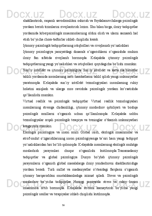 16shakllantirish, raqamli savodxonlikni oshirish va foydalanuvchilarga psixologik
yordam berish tizimlarini rivojlantirish lozim. Shu bilan birga, ilmiy tadqiqotlar
yordamida  kiberpsixologik muammolarning oldini  olish va ularni  samarali  hal
etish bo‘yicha chora-tadbirlar ishlab chiqilishi kerak.
Ijtimoiy psixologik tadqiqotlarning istiqbollari va rivojlanish yo‘nalishlari
Ijtimoiy   psixologiya   jamiyatdagi   dinamik   o‘zgarishlarni   o‘rganishda   muhim
ilmiy   fan   sifatida   rivojlanib   bormoqda.   Kelajakda   ijtimoiy   psixologik
tadqiqotlarning yangi yo‘nalishlari va istiqbollari quyidagicha bo‘lishi mumkin:
Sun’iy   intellekt   va   ijtimoiy   psixologiya   Sun’iy   intellekt   va   katta   ma’lumotlar
tahlili yordamida insonlarning xatti-harakatlarini tahlil qilish yangi imkoniyatlar
yaratmoqda.   Kelajakda   sun’iy   intellekt   texnologiyalari   insonlarning   ruhiy
holatini   aniqlash   va   ularga   mos   ravishda   psixologik   yordam   ko‘rsatishda
qo‘llanilishi mumkin.
Virtual   reallik   va   psixologik   tadqiqotlar   Virtual   reallik   texnologiyalari
insonlarning   stressga   chidamliligi,   ijtimoiy   moslashuv   qobiliyati   va   boshqa
psixologik   omillarni   o‘rganish   uchun   qo‘llanilmoqda.   Kelajakda   ushbu
texnologiyalar   orqali   psixologik   terapiya   va   treninglar   o‘tkazish   imkoniyatlari
kengayishi mumkin.
Ekologik   psixologiya   va   inson   omili   Global   isish,   ekologik   muammolar   va
atrof-muhit   o‘zgarishlarining   inson   psixologiyasiga   ta’siri   ham   yangi   tadqiqot
yo‘nalishlaridan biri bo‘lib qolmoqda. Kelajakda insonlarning ekologik muhitga
moslashish   jarayonlari   chuqur   o‘rganilishi   kutilmoqda.Transmadaniy
tadqiqotlar   va   global   psixologiya   Dunyo   bo‘ylab   ijtimoiy   psixologik
jarayonlarni   o‘rganish   global   masalalarga   ilmiy   yondashuvni   shakllantirishga
yordam   beradi.   Turli   millat   va   madaniyatlar   o‘rtasidagi   farqlarni   o‘rganish
ijtimoiy   barqarorlikni   mustahkamlashga   xizmat   qiladi.   Stress   va   psixologik
moslashuv   bo‘yicha   tadqiqotlar   Hozirgi   jamiyatda   stress   va   ruhiy   bosim
muammosi   ortib   bormoqda.   Kelajakda   stressni   kamaytirish   bo‘yicha   yangi
psixologik usullar va terapiyalar ishlab chiqilishi kutilmoqda.