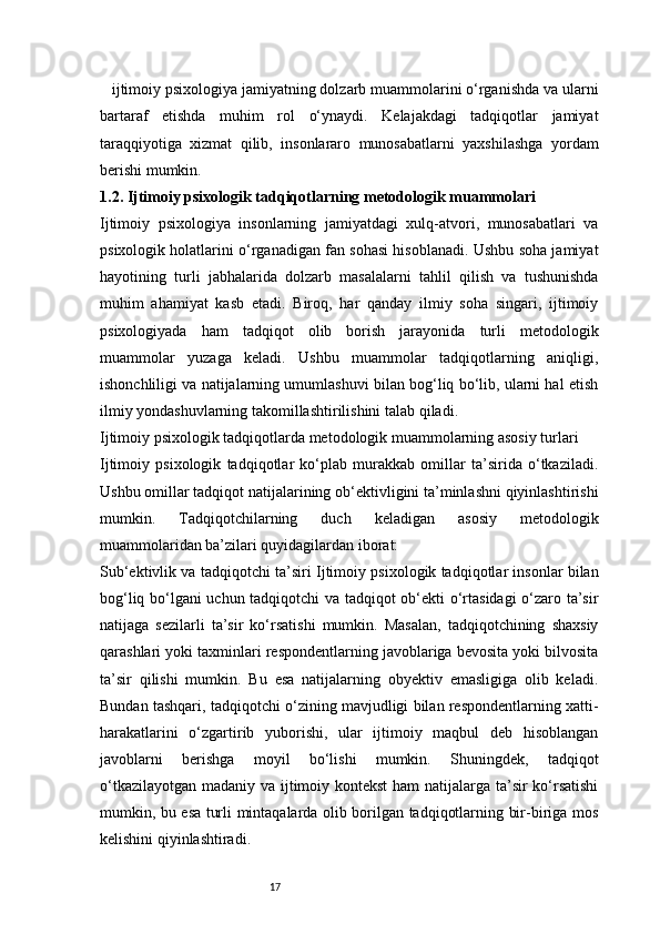 17 ijtimoiy psixologiya jamiyatning dolzarb muammolarini o‘rganishda va ularni
bartaraf   etishda   muhim   rol   o‘ynaydi.   Kelajakdagi   tadqiqotlar   jamiyat
taraqqiyotiga   xizmat   qilib,   insonlararo   munosabatlarni   yaxshilashga   yordam
berishi mumkin.
1.2. Ijtimoiy psixologik tadqiqotlarning metodologik muammolari
Ijtimoiy   psixologiya   insonlarning   jamiyatdagi   xulq-atvori,   munosabatlari   va
psixologik holatlarini o‘rganadigan fan sohasi hisoblanadi. Ushbu soha jamiyat
hayotining   turli   jabhalarida   dolzarb   masalalarni   tahlil   qilish   va   tushunishda
muhim   ahamiyat   kasb   etadi.   Biroq,   har   qanday   ilmiy   soha   singari,   ijtimoiy
psixologiyada   ham   tadqiqot   olib   borish   jarayonida   turli   metodologik
muammolar   yuzaga   keladi.   Ushbu   muammolar   tadqiqotlarning   aniqligi,
ishonchliligi va natijalarning umumlashuvi bilan bog‘liq bo‘lib, ularni hal etish
ilmiy yondashuvlarning takomillashtirilishini talab qiladi.
Ijtimoiy psixologik tadqiqotlarda metodologik muammolarning asosiy turlari
Ijtimoiy   psixologik   tadqiqotlar   ko‘plab   murakkab   omillar   ta’sirida   o‘tkaziladi.
Ushbu omillar tadqiqot natijalarining ob‘ektivligini ta’minlashni qiyinlashtirishi
mumkin.   Tadqiqotchilarning   duch   keladigan   asosiy   metodologik
muammolaridan ba’zilari quyidagilardan iborat:
Sub‘ektivlik va tadqiqotchi ta’siri   Ijtimoiy psixologik tadqiqotlar insonlar bilan
bog‘liq bo‘lgani uchun tadqiqotchi va tadqiqot ob‘ekti o‘rtasidagi o‘zaro ta’sir
natijaga   sezilarli   ta’sir   ko‘rsatishi   mumkin.   Masalan,   tadqiqotchining   shaxsiy
qarashlari yoki taxminlari respondentlarning javoblariga bevosita yoki bilvosita
ta’sir   qilishi   mumkin.   Bu   esa   natijalarning   obyektiv   emasligiga   olib   keladi.
Bundan tashqari, tadqiqotchi o‘zining mavjudligi bilan respondentlarning xatti-
harakatlarini   o‘zgartirib   yuborishi,   ular   ijtimoiy   maqbul   deb   hisoblangan
javoblarni   berishga   moyil   bo‘lishi   mumkin.   Shuningdek,   tadqiqot
o‘tkazilayotgan madaniy va ijtimoiy kontekst  ham  natijalarga ta’sir ko‘rsatishi
mumkin, bu esa turli mintaqalarda olib borilgan tadqiqotlarning bir-biriga mos
kelishini qiyinlashtiradi.