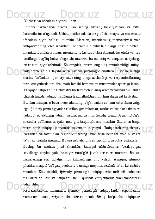 18O‘lchash va baholash qiyinchiliklari
Ijtimoiy   psixologiya   odatda   insonlarning   fikrlari,   his-tuyg‘ulari   va   xatti-
harakatlarini o‘rganadi. Ushbu jihatlar odatda aniq o‘lchanmaydi va matematik
ifodalash   qiyin   bo‘lishi   mumkin.   Masalan,   insonlarning   motivatsiyasi   yoki
xulq-atvorining ichki sabablarini o‘lchash sub‘ektiv talqinlarga bog‘liq bo‘lishi
mumkin. Bundan tashqari, insonlarning his-tuyg‘ulari dinamik tus olishi va turli
omillarga bog‘liq holda o‘zgarishi mumkin, bu esa aniq va barqaror natijalarga
erishishni   qiyinlashtiradi.   Shuningdek,   inson   ongining   murakkabligi   tufayli
tadqiqotchilar   o‘z   tajribalarida   har   xil   psixologik   omillarni   hisobga   olishga
majbur   bo‘ladilar.   Ijtimoiy   muhitning   o‘zgaruvchanligi   va   respondentlarning
turli vaziyatlarda turlicha javob berishi ham ushbu muammolar qatoriga kiradi.
Tadqiqot natijalarining obyektiv bo‘lishi uchun aniq o‘lchov vositalarini ishlab
chiqish hamda tadqiqot usullarini takomillashtirish muhim ahamiyat kasb etadi.
Bundan tashqari, o‘lchash vositalarining to‘g‘ri tanlanishi ham katta ahamiyatga
ega. Ijtimoiy psixologiyada ishlatiladigan anketalar, testlar va baholash tizimlari
tadqiqot   ob’ektining   tabiati   va   maqsadiga   mos   kelishi   lozim.   Agar   noto‘g‘ri
metodlar qo‘llansa, natijalar noto‘g‘ri talqin qilinishi mumkin. Shu bilan birga,
inson   omili   tadqiqot   jarayonida   muhim   rol   o‘ynaydi.   Tadqiqotchining   shaxsiy
qarashlari   va   taxminlari   respondentlarning   javoblariga   bevosita   yoki   bilvosita
ta’sir ko‘rsatishi mumkin. Bu esa natijalarning ishonchliligiga putur yetkazadi.
Boshqa   bir   muhim   jihat   shundaki,   tadqiqot   ishtirokchilari   berilayotgan
savollarga   ataylab   yoki   beixtiyor   noto‘g‘ri   javob   berishlari   mumkin.   Bu   esa
natijalarning   real   holatga   mos   kelmasligiga   olib   keladi.   Ayniqsa,   ijtimoiy
jihatdan maqbul bo‘lgan javoblarni berishga moyillik sezilarli ta’sir ko‘rsatishi
mumkin.   Shu   sababli,   ijtimoiy   psixologik   tadqiqotlarda   turli   xil   baholash
usullarini   qo‘llash   va   natijalarni   tahlil   qilishda   ehtiyotkorlik   bilan   yondashish
talab etiladi.
Reprezentativlik   muammosi   Ijtimoiy   psixologik   tadqiqotlarda   respondentlar
namunasi   butun   jamiyatni   aks   ettirishi   kerak.   Biroq,   ko‘pincha   tadqiqotlar 