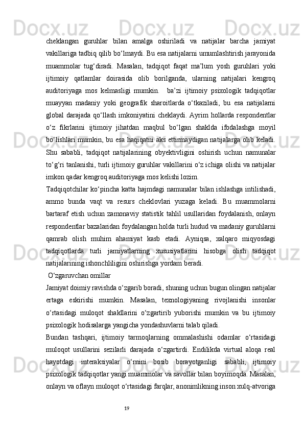 19cheklangan   guruhlar   bilan   amalga   oshiriladi   va   natijalar   barcha   jamiyat
vakillariga tadbiq qilib bo‘lmaydi. Bu esa natijalarni umumlashtirish jarayonida
muammolar   tug‘diradi.   Masalan,   tadqiqot   faqat   ma’lum   yosh   guruhlari   yoki
ijtimoiy   qatlamlar   doirasida   olib   borilganda,   ularning   natijalari   kengroq
auditoriyaga   mos   kelmasligi   mumkin.     ba’zi   ijtimoiy   psixologik   tadqiqotlar
muayyan   madaniy   yoki   geografik   sharoitlarda   o‘tkaziladi,   bu   esa   natijalarni
global  darajada qo‘llash  imkoniyatini  cheklaydi. Ayrim  hollarda respondentlar
o‘z   fikrlarini   ijtimoiy   jihatdan   maqbul   bo‘lgan   shaklda   ifodalashga   moyil
bo‘lishlari  mumkin, bu esa haqiqatni aks ettirmaydigan natijalarga olib keladi.
Shu   sababli,   tadqiqot   natijalarining   obyektivligini   oshirish   uchun   namunalar
to‘g‘ri tanlanishi, turli ijtimoiy guruhlar vakillarini o‘z ichiga olishi va natijalar
imkon qadar kengroq auditoriyaga mos kelishi lozim.
Tadqiqotchilar  ko‘pincha katta hajmdagi  namunalar  bilan ishlashga  intilishadi,
ammo   bunda   vaqt   va   resurs   cheklovlari   yuzaga   keladi.   Bu   muammolarni
bartaraf   etish   uchun   zamonaviy   statistik   tahlil   usullaridan   foydalanish,   onlayn
respondentlar bazalaridan foydalangan holda turli hudud va madaniy guruhlarni
qamrab   olish   muhim   ahamiyat   kasb   etadi.   Ayniqsa,   xalqaro   miqyosdagi
tadqiqotlarda   turli   jamiyatlarning   xususiyatlarini   hisobga   olish   tadqiqot
natijalarining ishonchliligini oshirishga yordam beradi.
 O‘zgaruvchan omillar
Jamiyat doimiy ravishda o‘zgarib boradi, shuning uchun bugun olingan natijalar
ertaga   eskirishi   mumkin.   Masalan,   texnologiyaning   rivojlanishi   insonlar
o‘rtasidagi   muloqot   shakllarini   o‘zgartirib   yuborishi   mumkin   va   bu   ijtimoiy
psixologik hodisalarga yangicha yondashuvlarni talab qiladi.
Bundan   tashqari,   ijtimoiy   tarmoqlarning   ommalashishi   odamlar   o‘rtasidagi
muloqot   usullarini   sezilarli   darajada   o‘zgartirdi.   Endilikda   virtual   aloqa   real
hayotdagi   interaksiyalar   o‘rnini   bosib   borayotganligi   sababli,   ijtimoiy
psixologik tadqiqotlar yangi muammolar va savollar bilan boyimoqda. Masalan,
onlayn va oflayn muloqot o‘rtasidagi farqlar, anonimlikning inson xulq-atvoriga 
