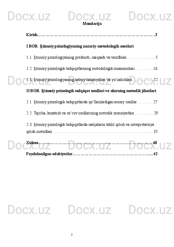 2 Mundarija
Kirish ……………………………………………………………………….…..3
I BOB. Ijtimoiy psixologiyaning nazariy-metodologik asoslari
1.1. Ijtimoiy psixologiyaning predmeti, maqsadi va vazifalari ………………....5
1.2. Ijtimoiy psixologik tadqiqotlarning metodologik muammolari …….….…16
1.3. Ijtimoiy psixologiyaning asosiy nazariyalari va yo‘nalishlari ……...……..22
II BOB. Ijtimoiy psixologik tadqiqot usullari va ularning metodik jihatlari
2.1. Ijtimoiy psixologik tadqiqotlarda qo‘llaniladigan asosiy usullar …………27
2.2. Tajriba, kuzatish va so‘rov usullarining metodik xususiyatlari ………...…29
2.3. Ijtimoiy psixologik tadqiqotlarda natijalarni tahlil qilish va interpretatsiya 
qilish metodlari ……………………………………………………………...…35
Xulosa …………………………………………………………………………40
Foydalanilgan adabiyotlar ………………………………………………...…42