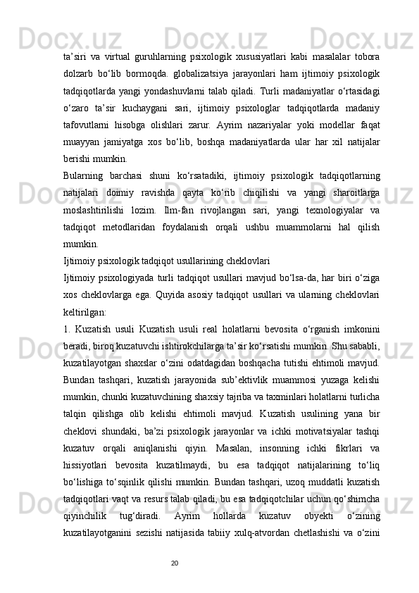 20ta’siri   va   virtual   guruhlarning   psixologik   xususiyatlari   kabi   masalalar   tobora
dolzarb   bo‘lib   bormoqda.   globalizatsiya   jarayonlari   ham   ijtimoiy   psixologik
tadqiqotlarda   yangi   yondashuvlarni   talab  qiladi.  Turli   madaniyatlar   o‘rtasidagi
o‘zaro   ta’sir   kuchaygani   sari,   ijtimoiy   psixologlar   tadqiqotlarda   madaniy
tafovutlarni   hisobga   olishlari   zarur.   Ayrim   nazariyalar   yoki   modellar   faqat
muayyan   jamiyatga   xos   bo‘lib,   boshqa   madaniyatlarda   ular   har   xil   natijalar
berishi mumkin.
Bularning   barchasi   shuni   ko‘rsatadiki,   ijtimoiy   psixologik   tadqiqotlarning
natijalari   doimiy   ravishda   qayta   ko‘rib   chiqilishi   va   yangi   sharoitlarga
moslashtirilishi   lozim.   Ilm-fan   rivojlangan   sari,   yangi   texnologiyalar   va
tadqiqot   metodlaridan   foydalanish   orqali   ushbu   muammolarni   hal   qilish
mumkin.
Ijtimoiy psixologik tadqiqot usullarining cheklovlari
Ijtimoiy  psixologiyada   turli   tadqiqot   usullari   mavjud  bo‘lsa-da,  har  biri   o‘ziga
xos   cheklovlarga   ega.   Quyida   asosiy   tadqiqot   usullari   va   ularning   cheklovlari
keltirilgan:
1.   Kuzatish   usuli   Kuzatish   usuli   real   holatlarni   bevosita   o‘rganish   imkonini
beradi, biroq kuzatuvchi ishtirokchilarga ta’sir ko‘rsatishi mumkin. Shu sababli,
kuzatilayotgan shaxslar  o‘zini  odatdagidan boshqacha  tutishi  ehtimoli  mavjud.
Bundan   tashqari,   kuzatish   jarayonida   sub’ektivlik   muammosi   yuzaga   kelishi
mumkin, chunki kuzatuvchining shaxsiy tajriba va taxminlari holatlarni turlicha
talqin   qilishga   olib   kelishi   ehtimoli   mavjud.   Kuzatish   usulining   yana   bir
cheklovi   shundaki,   ba’zi   psixologik   jarayonlar   va   ichki   motivatsiyalar   tashqi
kuzatuv   orqali   aniqlanishi   qiyin.   Masalan,   insonning   ichki   fikrlari   va
hissiyotlari   bevosita   kuzatilmaydi,   bu   esa   tadqiqot   natijalarining   to‘liq
bo‘lishiga   to‘sqinlik   qilishi   mumkin.  Bundan  tashqari,  uzoq  muddatli  kuzatish
tadqiqotlari vaqt va resurs talab qiladi, bu esa tadqiqotchilar uchun qo‘shimcha
qiyinchilik   tug‘diradi.   Ayrim   hollarda   kuzatuv   obyekti   o‘zining
kuzatilayotganini   sezishi   natijasida   tabiiy   xulq-atvordan   chetlashishi   va   o‘zini 