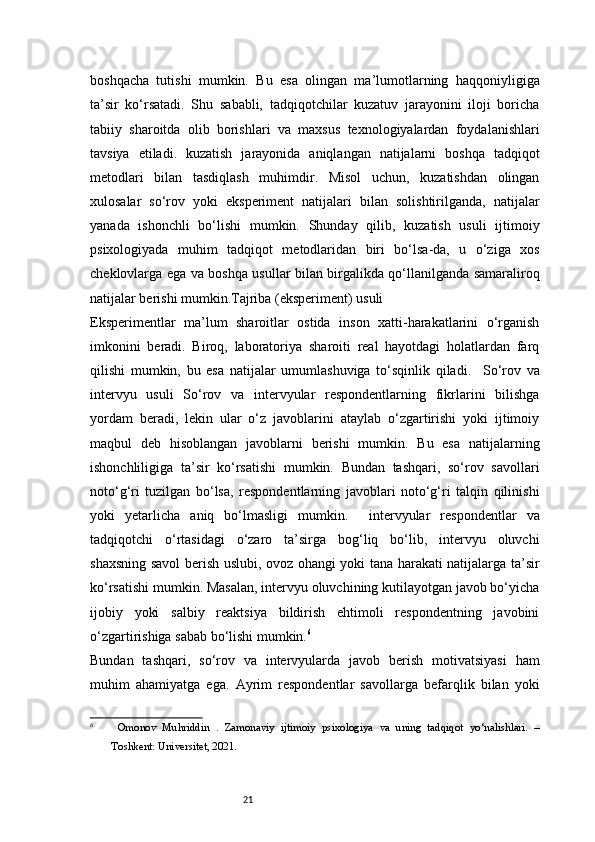 21boshqacha   tutishi   mumkin.   Bu   esa   olingan   ma’lumotlarning   haqqoniyligiga
ta’sir   ko‘rsatadi.   Shu   sababli,   tadqiqotchilar   kuzatuv   jarayonini   iloji   boricha
tabiiy   sharoitda   olib   borishlari   va   maxsus   texnologiyalardan   foydalanishlari
tavsiya   etiladi.   kuzatish   jarayonida   aniqlangan   natijalarni   boshqa   tadqiqot
metodlari   bilan   tasdiqlash   muhimdir.   Misol   uchun,   kuzatishdan   olingan
xulosalar   so‘rov   yoki   eksperiment   natijalari   bilan   solishtirilganda,   natijalar
yanada   ishonchli   bo‘lishi   mumkin.   Shunday   qilib,   kuzatish   usuli   ijtimoiy
psixologiyada   muhim   tadqiqot   metodlaridan   biri   bo‘lsa-da,   u   o‘ziga   xos
cheklovlarga ega va boshqa usullar bilan birgalikda qo‘llanilganda samaraliroq
natijalar berishi mumkin.Tajriba (eksperiment) usuli
Eksperimentlar   ma’lum   sharoitlar   ostida   inson   xatti-harakatlarini   o‘rganish
imkonini   beradi.   Biroq,   laboratoriya   sharoiti   real   hayotdagi   holatlardan   farq
qilishi   mumkin,   bu   esa   natijalar   umumlashuviga   to‘sqinlik   qiladi.     So‘rov   va
intervyu   usuli   So‘rov   va   intervyular   respondentlarning   fikrlarini   bilishga
yordam   beradi,   lekin   ular   o‘z   javoblarini   ataylab   o‘zgartirishi   yoki   ijtimoiy
maqbul   deb   hisoblangan   javoblarni   berishi   mumkin.   Bu   esa   natijalarning
ishonchliligiga   ta’sir   ko‘rsatishi   mumkin.   Bundan   tashqari,   so‘rov   savollari
noto‘g‘ri   tuzilgan   bo‘lsa,   respondentlarning   javoblari   noto‘g‘ri   talqin   qilinishi
yoki   yetarlicha   aniq   bo‘lmasligi   mumkin.     intervyular   respondentlar   va
tadqiqotchi   o‘rtasidagi   o‘zaro   ta’sirga   bog‘liq   bo‘lib,   intervyu   oluvchi
shaxsning savol berish uslubi, ovoz ohangi yoki tana harakati natijalarga ta’sir
ko‘rsatishi mumkin. Masalan, intervyu oluvchining kutilayotgan javob bo‘yicha
ijobiy   yoki   salbiy   reaktsiya   bildirish   ehtimoli   respondentning   javobini
o‘zgartirishiga sabab bo‘lishi mumkin. 6
Bundan   tashqari,   so‘rov   va   intervyularda   javob   berish   motivatsiyasi   ham
muhim   ahamiyatga   ega.   Ayrim   respondentlar   savollarga   befarqlik   bilan   yoki
6
  Omonov   M uhriddin   .   Zamonaviy   ijtimoiy   psixologiya   va   uning   tadqiqot   yo‘nalishlari.   –
Toshkent: Universitet, 2021.