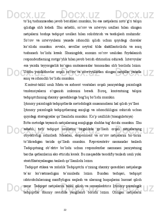 22to‘liq tushunmasdan javob berishlari mumkin, bu esa natijalarni noto‘g‘ri talqin
qilishga   olib   keladi.   Shu   sababli,   so‘rov   va   intervyu   usullari   bilan   olingan
natijalarni   boshqa   tadqiqot   usullari   bilan   solishtirish   va   tasdiqlash   muhimdir.
So‘rov   va   intervyularni   yanada   ishonchli   qilish   uchun   quyidagi   choralar
ko‘rilishi   mumkin:   avvalo,   savollar   neytral   tilda   shakllantirilishi   va   aniq
tushunarli   bo‘lishi   kerak.   Shuningdek,   anonim   so‘rov   usulidan   foydalanish
respondentlarning rostgo‘ylik bilan javob berish ehtimolini oshiradi. Intervyular
esa   yaxshi   tayyorgarlik   ko‘rgan   mutaxassislar   tomonidan   olib   borilishi   lozim.
Ushbu   yondashuvlar   orqali   so‘rov   va   intervyulardan   olingan   natijalar   yanada
aniq va ishonchli bo‘lishi mumkin.
  Kontent-tahlil   usuli   Matn   va   axborot   vositalari   orqali   jamiyatdagi   psixologik
tendensiyalarni   o‘rganish   imkonini   beradi.   Biroq,   kontentning   talqini
tadqiqotchining shaxsiy qarashlariga bog‘liq bo‘lishi mumkin.
Ijtimoiy psixologik tadqiqotlarda metodologik muammolarni hal qilish yo‘llari
Ijtimoiy   psixologik   tadqiqotlarning   aniqligi   va   ishonchliligini   oshirish   uchun
quyidagi strategiyalar qo‘llanilishi mumkin:   Ko‘p usullilik (triangulatsiya)
Bitta metodga tayanish natijalarning aniqligiga shubha tug‘dirishi mumkin. Shu
sababli,   turli   tadqiqot   usullarini   birgalikda   qo‘llash   orqali   natijalarning
obyektivligi   oshiriladi.   Masalan,   eksperiment   va   so‘rov   natijalarini   bir-birini
to‘ldiradigan   tarzda   qo‘llash   mumkin.   Reprezentativ   namunalar   tanlash
Tadqiqotning   ob‘ektiv   bo‘lishi   uchun   respondentlar   namunasi   jamiyatning
barcha qatlamlarini aks ettirishi kerak. Bu maqsadda tasodifiy tanlash usuli yoki
stratifikatsiyalangan tanlash qo‘llanilishi lozim.
 Tadqiqot etikasi va xolislik   Tadqiqotchi o‘zining shaxsiy qarashlari natijalarga
ta’sir   ko‘rsatmasligini   ta’minlashi   lozim.   Bundan   tashqari,   tadqiqot
ishtirokchilarining   maxfiyligini   saqlash   va   ularning   huquqlarini   hurmat   qilish
zarur.   Tadqiqot   natijalarini   tahlil   qilish   va   umumlashtiris   Ijtimoiy   psixologik
tadqiqotlar   doimiy   ravishda   yangilanib   borishi   lozim.   Olingan   natijalarni 