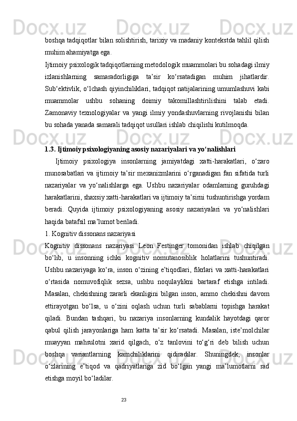 23boshqa tadqiqotlar bilan solishtirish, tarixiy va madaniy kontekstda tahlil qilish
muhim ahamiyatga ega.
Ijtimoiy psixologik tadqiqotlarning metodologik muammolari bu sohadagi ilmiy
izlanishlarning   samaradorligiga   ta’sir   ko‘rsatadigan   muhim   jihatlardir.
Sub‘ektivlik, o‘lchash qiyinchiliklari, tadqiqot natijalarining umumlashuvi kabi
muammolar   ushbu   sohaning   doimiy   takomillashtirilishini   talab   etadi.
Zamonaviy   texnologiyalar   va   yangi   ilmiy   yondashuvlarning   rivojlanishi   bilan
bu sohada yanada samarali tadqiqot usullari ishlab chiqilishi kutilmoqda.
1.3. Ijtimoiy psixologiyaning asosiy nazariyalari va yo‘nalishlari
Ijtimoiy   psixologiya   insonlarning   jamiyatdagi   xatti-harakatlari,   o‘zaro
munosabatlari  va  ijtimoiy  ta’sir  mexanizmlarini  o‘rganadigan   fan  sifatida   turli
nazariyalar   va   yo‘nalishlarga   ega.   Ushbu   nazariyalar   odamlarning   guruhdagi
harakatlarini, shaxsiy xatti-harakatlari va ijtimoiy ta’sirni tushuntirishga yordam
beradi.   Quyida   ijtimoiy   psixologiyaning   asosiy   nazariyalari   va   yo‘nalishlari
haqida batafsil ma’lumot beriladi.
1. Kognitiv dissonans nazariyasi
Kognitiv   dissonans   nazariyasi   Leon   Festinger   tomonidan   ishlab   chiqilgan
bo‘lib,   u   insonning   ichki   kognitiv   nomutanosiblik   holatlarini   tushuntiradi.
Ushbu nazariyaga  ko‘ra, inson o‘zining e’tiqodlari, fikrlari  va xatti-harakatlari
o‘rtasida   nomuvofiqlik   sezsa,   ushbu   noqulaylikni   bartaraf   etishga   intiladi.
Masalan,   chekishning   zararli   ekanligini   bilgan   inson,   ammo   chekishni   davom
ettirayotgan   bo‘lsa,   u   o‘zini   oqlash   uchun   turli   sabablarni   topishga   harakat
qiladi.   Bundan   tashqari,   bu   nazariya   insonlarning   kundalik   hayotdagi   qaror
qabul   qilish   jarayonlariga   ham   katta   ta’sir   ko‘rsatadi.   Masalan,   iste’molchilar
muayyan   mahsulotni   xarid   qilgach,   o‘z   tanlovini   to‘g‘ri   deb   bilish   uchun
boshqa   variantlarning   kamchiliklarini   qidiradilar.   Shuningdek,   insonlar
o‘zlarining   e’tiqod   va   qadriyatlariga   zid   bo‘lgan   yangi   ma’lumotlarni   rad
etishga moyil bo‘ladilar.
