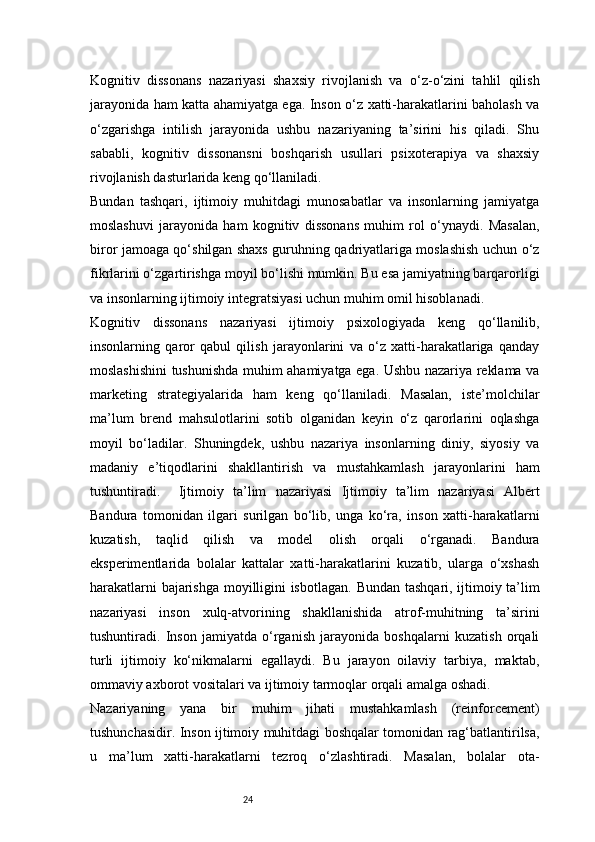 24Kognitiv   dissonans   nazariyasi   shaxsiy   rivojlanish   va   o‘z-o‘zini   tahlil   qilish
jarayonida ham katta ahamiyatga ega. Inson o‘z xatti-harakatlarini baholash va
o‘zgarishga   intilish   jarayonida   ushbu   nazariyaning   ta’sirini   his   qiladi.   Shu
sababli,   kognitiv   dissonansni   boshqarish   usullari   psixoterapiya   va   shaxsiy
rivojlanish dasturlarida keng qo‘llaniladi.
Bundan   tashqari,   ijtimoiy   muhitdagi   munosabatlar   va   insonlarning   jamiyatga
moslashuvi   jarayonida   ham   kognitiv   dissonans   muhim   rol   o‘ynaydi.   Masalan,
biror jamoaga qo‘shilgan shaxs guruhning qadriyatlariga moslashish uchun o‘z
fikrlarini o‘zgartirishga moyil bo‘lishi mumkin. Bu esa jamiyatning barqarorligi
va insonlarning ijtimoiy integratsiyasi uchun muhim omil hisoblanadi.
Kognitiv   dissonans   nazariyasi   ijtimoiy   psixologiyada   keng   qo‘llanilib,
insonlarning   qaror   qabul   qilish   jarayonlarini   va   o‘z   xatti-harakatlariga   qanday
moslashishini tushunishda muhim ahamiyatga ega. Ushbu nazariya reklama va
marketing   strategiyalarida   ham   keng   qo‘llaniladi.   Masalan,   iste’molchilar
ma’lum   brend   mahsulotlarini   sotib   olganidan   keyin   o‘z   qarorlarini   oqlashga
moyil   bo‘ladilar.   Shuningdek,   ushbu   nazariya   insonlarning   diniy,   siyosiy   va
madaniy   e’tiqodlarini   shakllantirish   va   mustahkamlash   jarayonlarini   ham
tushuntiradi.     Ijtimoiy   ta’lim   nazariyasi   Ijtimoiy   ta’lim   nazariyasi   Albert
Bandura   tomonidan   ilgari   surilgan   bo‘lib,   unga   ko‘ra,   inson   xatti-harakatlarni
kuzatish,   taqlid   qilish   va   model   olish   orqali   o‘rganadi.   Bandura
eksperimentlarida   bolalar   kattalar   xatti-harakatlarini   kuzatib,   ularga   o‘xshash
harakatlarni bajarishga moyilligini isbotlagan.   Bundan tashqari, ijtimoiy ta’lim
nazariyasi   inson   xulq-atvorining   shakllanishida   atrof-muhitning   ta’sirini
tushuntiradi.   Inson   jamiyatda   o‘rganish   jarayonida   boshqalarni   kuzatish   orqali
turli   ijtimoiy   ko‘nikmalarni   egallaydi.   Bu   jarayon   oilaviy   tarbiya,   maktab,
ommaviy axborot vositalari va ijtimoiy tarmoqlar orqali amalga oshadi.
Nazariyaning   yana   bir   muhim   jihati   mustahkamlash   (reinforcement)
tushunchasidir. Inson ijtimoiy muhitdagi boshqalar tomonidan rag‘batlantirilsa,
u   ma’lum   xatti-harakatlarni   tezroq   o‘zlashtiradi.   Masalan,   bolalar   ota-