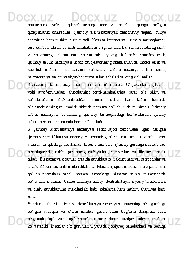 25onalarining   yoki   o‘qituvchilarining   maqtovi   orqali   o‘qishga   bo‘lgan
qiziqishlarini oshiradilar.     ijtimoiy ta’lim nazariyasi  zamonaviy raqamli dunyo
sharoitida   ham   muhim   o‘rin   tutadi.   Yoshlar   internet   va   ijtimoiy   tarmoqlardan
turli odatlar, fikrlar va xatti-harakatlarni o‘rganishadi. Bu esa axborotning sifati
va   mazmuniga   e’tibor   qaratish   zaruratini   yuzaga   keltiradi.   Shunday   qilib,
ijtimoiy   ta’lim   nazariyasi   inson   xulq-atvorining   shakllanishida   model   olish   va
kuzatish   muhim   o‘rin   tutishini   ko‘rsatadi.   Ushbu   nazariya   ta’lim   tizimi,
psixoterapiya va ommaviy axborot vositalari sohalarida keng qo‘llaniladi.
Bu nazariya ta’lim jarayonida ham muhim o‘rin tutadi. O‘quvchilar o‘qituvchi
yoki   atrof-muhitdagi   shaxslarning   xatti-harakatlariga   qarab   o‘z   bilim   va
ko‘nikmalarini   shakllantiradilar.   Shuning   uchun   ham   ta’lim   tizimida
o‘qituvchilarning   rol   modeli   sifatida   namuna   bo‘lishi   juda   muhimdir.   Ijtimoiy
ta’lim   nazariyasi   bolalarning   ijtimoiy   tarmoqlardagi   kontentlardan   qanday
ta’sirlanishini tushunishda ham qo‘llaniladi.
3.   Ijtimoiy   identifikatsiya   nazariyasi   HenriTajfel   tomonidan   ilgari   surilgan
ijtimoiy   identifikatsiya   nazariyasi   insonning   o‘zini   ma’lum   bir   guruh   a’zosi
sifatida his qilishiga asoslanadi. Inson o‘zini biror ijtimoiy guruhga mansub deb
hisoblaganida,   ushbu   guruhning   qadriyatlari,   me’yorlari   va   fikrlarini   qabul
qiladi. Bu nazariya odamlar orasida guruhlararo diskriminatsiya, stereotiplar va
tarafkashlikni tushuntirishda ishlatiladi. Masalan, sport muxlislari o‘z jamoasini
qo‘llab-quvvatlash   orqali   boshqa   jamoalarga   nisbatan   salbiy   munosabatda
bo‘lishlari   mumkin.  Ushbu   nazariya   milliy   identifikatsiya,   siyosiy   tarafkashlik
va   diniy   guruhlarning   shakllanishi   kabi   sohalarda   ham   muhim   ahamiyat   kasb
etadi.
Bundan   tashqari,   ijtimoiy   identifikatsiya   nazariyasi   shaxsning   o‘z   guruhiga
bo‘lgan   sadoqati   va   o‘zini   mazkur   guruh   bilan   bog‘lash   darajasini   ham
o‘rganadi. Tajfel va uning hamkasblari tomonidan o‘tkazilgan tadqiqotlar shuni
ko‘rsatadiki,   insonlar   o‘z   guruhlarini   yanada   ijobiyroq   baholashadi   va   boshqa
