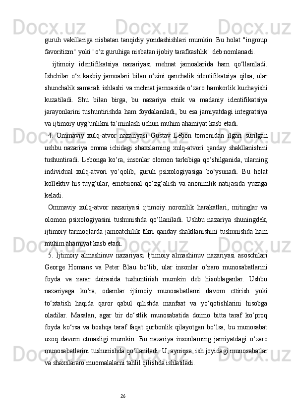 26guruh vakillariga nisbatan  tanqidiy yondashishlari  mumkin. Bu  holat  "ingroup
favoritizm" yoki "o‘z guruhiga nisbatan ijobiy tarafkashlik" deb nomlanadi.
  ijtimoiy   identifikatsiya   nazariyasi   mehnat   jamoalarida   ham   qo‘llaniladi.
Ishchilar   o‘z   kasbiy   jamoalari   bilan   o‘zini   qanchalik   identifikatsiya   qilsa,   ular
shunchalik samarali ishlashi va mehnat jamoasida o‘zaro hamkorlik kuchayishi
kuzatiladi.   Shu   bilan   birga,   bu   nazariya   etnik   va   madaniy   identifikatsiya
jarayonlarini  tushuntirishda  ham  foydalaniladi, bu esa  jamiyatdagi  integratsiya
va ijtimoiy uyg‘unlikni ta’minlash uchun muhim ahamiyat kasb etadi.
4.   Ommaviy   xulq-atvor   nazariyasi   Gustav   Lebon   tomonidan   ilgari   surilgan
ushbu   nazariya   omma   ichidagi   shaxslarning   xulq-atvori   qanday   shakllanishini
tushuntiradi. Lebonga ko‘ra, insonlar olomon tarkibiga qo‘shilganida, ularning
individual   xulq-atvori   yo‘qolib,   guruh   psixologiyasiga   bo‘ysunadi.   Bu   holat
kollektiv   his-tuyg‘ular,   emotsional   qo‘zg‘alish   va   anonimlik   natijasida   yuzaga
keladi.
Ommaviy   xulq-atvor   nazariyasi   ijtimoiy   norozilik   harakatlari,   mitinglar   va
olomon   psixologiyasini   tushunishda   qo‘llaniladi.   Ushbu   nazariya   shuningdek,
ijtimoiy  tarmoqlarda  jamoatchilik fikri   qanday  shakllanishini   tushunishda  ham
muhim ahamiyat kasb etadi.
5.   Ijtimoiy   almashinuv   nazariyasi   Ijtimoiy   almashinuv   nazariyasi   asoschilari
George   Homans   va   Peter   Blau   bo‘lib,   ular   insonlar   o‘zaro   munosabatlarini
foyda   va   zarar   doirasida   tushuntirish   mumkin   deb   hisoblaganlar.   Ushbu
nazariyaga   ko‘ra,   odamlar   ijtimoiy   munosabatlarni   davom   ettirish   yoki
to‘xtatish   haqida   qaror   qabul   qilishda   manfaat   va   yo‘qotishlarini   hisobga
oladilar.   Masalan,   agar   bir   do‘stlik   munosabatida   doimo   bitta   taraf   ko‘proq
foyda   ko‘rsa   va   boshqa   taraf   faqat   qurbonlik  qilayotgan   bo‘lsa,   bu  munosabat
uzoq   davom   etmasligi   mumkin.   Bu   nazariya   insonlarning   jamiyatdagi   o‘zaro
munosabatlarini tushunishda qo‘llaniladi. U, ayniqsa, ish joyidagi munosabatlar
va shaxslararo muomalalarni tahlil qilishda ishlatiladi. 