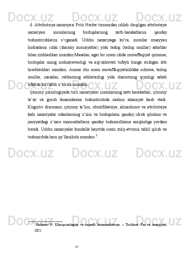 276. Attributsiya nazariyasi   Fritz Heider tomonidan ishlab chiqilgan attributsiya
nazariyasi   insonlarning   boshqalarning   xatti-harakatlarini   qanday
tushuntirishlarini   o‘rganadi.   Ushbu   nazariyaga   ko‘ra,   insonlar   muayyan
hodisalarni   ichki   (shaxsiy   xususiyatlar)   yoki   tashqi   (tashqi   omillar)   sabablar
bilan izohlashlari mumkin.Masalan, agar bir inson ishda muvaffaqiyat qozonsa,
boshqalar   uning   mehnatsevarligi   va   aql-zakovati   tufayli   bunga   erishgan   deb
hisoblashlari   mumkin.   Ammo   shu   inson   muvaffaqiyatsizlikka   uchrasa,   tashqi
omillar,   masalan,   rahbarning   adolatsizligi   yoki   sharoitning   qiyinligi   sabab
sifatida ko‘rsatib o‘tilishi mumkin.
Ijtimoiy psixologiyada turli nazariyalar insonlarning xatti-harakatlari, ijtimoiy
ta’sir   va   guruh   dinamikasini   tushuntirishda   muhim   ahamiyat   kasb   etadi.
Kognitiv   dissonans,   ijtimoiy   ta’lim,   identifikatsiya,   almashinuv   va   attributsiya
kabi   nazariyalar   odamlarning   o‘zini   va   boshqalarni   qanday   idrok   qilishini   va
jamiyatdagi   o‘zaro   munosabatlarni   qanday   tushunishlarini   aniqlashga   yordam
beradi. Ushbu nazariyalar kundalik hayotda inson xulq-atvorini tahlil qilish va
tushunishda ham qo‘llanilishi mumkin. 7
7
  Rahimov   U.   Kiberpsixologiya   va   raqamli   kommunikatsiya.   –   Toshkent:   Fan   va   taraqqiyot,
2021. 