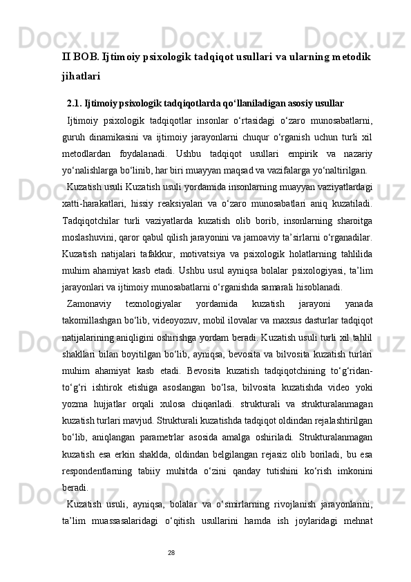 28II BOB. Ijtimoiy psixologik tadqiqot usullari va ularning metodik
jihatlari
2.1. Ijtimoiy psixologik tadqiqotlarda qo‘llaniladigan asosiy usullar
Ijtimoiy   psixologik   tadqiqotlar   insonlar   o‘rtasidagi   o‘zaro   munosabatlarni,
guruh   dinamikasini   va   ijtimoiy   jarayonlarni   chuqur   o‘rganish   uchun   turli   xil
metodlardan   foydalanadi.   Ushbu   tadqiqot   usullari   empirik   va   nazariy
yo‘nalishlarga bo‘linib, har biri muayyan maqsad va vazifalarga yo‘naltirilgan.
Kuzatish usuli   Kuzatish usuli yordamida insonlarning muayyan vaziyatlardagi
xatti-harakatlari,   hissiy   reaksiyalari   va   o‘zaro   munosabatlari   aniq   kuzatiladi.
Tadqiqotchilar   turli   vaziyatlarda   kuzatish   olib   borib,   insonlarning   sharoitga
moslashuvini, qaror qabul qilish jarayonini va jamoaviy ta’sirlarni o‘rganadilar.
Kuzatish   natijalari   tafakkur,   motivatsiya   va   psixologik   holatlarning   tahlilida
muhim   ahamiyat   kasb   etadi.   Ushbu   usul   ayniqsa   bolalar   psixologiyasi,   ta’lim
jarayonlari va ijtimoiy munosabatlarni o‘rganishda samarali hisoblanadi.
Zamonaviy   texnologiyalar   yordamida   kuzatish   jarayoni   yanada
takomillashgan bo‘lib, videoyozuv, mobil ilovalar va maxsus dasturlar tadqiqot
natijalarining aniqligini oshirishga yordam beradi. Kuzatish usuli turli xil tahlil
shakllari  bilan  boyitilgan bo‘lib, ayniqsa,  bevosita   va bilvosita  kuzatish  turlari
muhim   ahamiyat   kasb   etadi.   Bevosita   kuzatish   tadqiqotchining   to‘g‘ridan-
to‘g‘ri   ishtirok   etishiga   asoslangan   bo‘lsa,   bilvosita   kuzatishda   video   yoki
yozma   hujjatlar   orqali   xulosa   chiqariladi.   strukturali   va   strukturalanmagan
kuzatish turlari mavjud. Strukturali kuzatishda tadqiqot oldindan rejalashtirilgan
bo‘lib,   aniqlangan   parametrlar   asosida   amalga   oshiriladi.   Strukturalanmagan
kuzatish   esa   erkin   shaklda,   oldindan   belgilangan   rejasiz   olib   boriladi,   bu   esa
respondentlarning   tabiiy   muhitda   o‘zini   qanday   tutishini   ko‘rish   imkonini
beradi.
Kuzatish   usuli,   ayniqsa,   bolalar   va   o‘smirlarning   rivojlanish   jarayonlarini,
ta’lim   muassasalaridagi   o‘qitish   usullarini   hamda   ish   joylaridagi   mehnat
