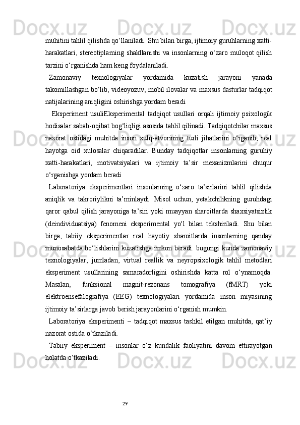 29muhitini tahlil qilishda qo‘llaniladi. Shu bilan birga, ijtimoiy guruhlarning xatti-
harakatlari,  stereotiplarning  shakllanishi  va  insonlarning  o‘zaro  muloqot   qilish
tarzini o‘rganishda ham keng foydalaniladi.
Zamonaviy   texnologiyalar   yordamida   kuzatish   jarayoni   yanada
takomillashgan bo‘lib, videoyozuv, mobil ilovalar va maxsus dasturlar tadqiqot
natijalarining aniqligini oshirishga yordam beradi.
  Eksperiment   usuliEksperimental   tadqiqot   usullari   orqali   ijtimoiy   psixologik
hodisalar sabab-oqibat bog‘liqligi asosida tahlil qilinadi. Tadqiqotchilar maxsus
nazorat   ostidagi   muhitda   inson   xulq-atvorining   turli   jihatlarini   o‘rganib,   real
hayotga   oid   xulosalar   chiqaradilar.   Bunday   tadqiqotlar   insonlarning   guruhiy
xatti-harakatlari,   motivatsiyalari   va   ijtimoiy   ta’sir   mexanizmlarini   chuqur
o‘rganishga yordam beradi
Laboratoriya   eksperimentlari   insonlarning   o‘zaro   ta’sirlarini   tahlil   qilishda
aniqlik   va   takroriylikni   ta’minlaydi.   Misol   uchun,   yetakchilikning   guruhdagi
qaror   qabul   qilish   jarayoniga   ta’siri   yoki   muayyan   sharoitlarda   shaxsiyatsizlik
(deindividuatsiya)   fenomeni   eksperimental   yo‘l   bilan   tekshiriladi.   Shu   bilan
birga,   tabiiy   eksperimentlar   real   hayotiy   sharoitlarda   insonlarning   qanday
munosabatda bo‘lishlarini kuzatishga imkon beradi.   bugungi kunda zamonaviy
texnologiyalar,   jumladan,   virtual   reallik   va   neyropsixologik   tahlil   metodlari
eksperiment   usullarining   samaradorligini   oshirishda   katta   rol   o‘ynamoqda.
Masalan,   funksional   magnit-rezonans   tomografiya   (fMRT)   yoki
elektroensefalografiya   (EEG)   texnologiyalari   yordamida   inson   miyasining
ijtimoiy ta’sirlarga javob berish jarayonlarini o‘rganish mumkin.
Laboratoriya   eksperimenti   –   tadqiqot   maxsus   tashkil   etilgan   muhitda,   qat’iy
nazorat ostida o‘tkaziladi.
Tabiiy   eksperiment   –   insonlar   o‘z   kundalik   faoliyatini   davom   ettirayotgan
holatda o‘tkaziladi.