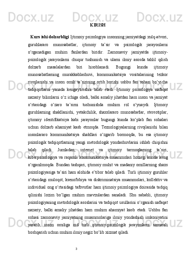 3 KIRISH
    Kurs ishi dolzarbligi   Ijtimoiy psixologiya insonning jamiyatdagi xulq-atvori,
guruhlararo   munosabatlar,   ijtimoiy   ta’sir   va   psixologik   jarayonlarni
o‘rganadigan   muhim   fanlardan   biridir.   Zamonaviy   jamiyatda   ijtimoiy-
psixologik   jarayonlarni   chuqur   tushunish   va   ularni   ilmiy   asosda   tahlil   qilish
dolzarb   masalalardan   biri   hisoblanadi.   Bugungi   kunda   ijtimoiy
munosabatlarning   murakkablashuvi,   kommunikatsiya   vositalarining   tezkor
rivojlanishi   va   inson   omili   ta’sirining   ortib   borishi   ushbu   fan   sohasi   bo‘yicha
tadqiqotlarni   yanada   kengaytirishni   talab   etadi.   Ijtimoiy   psixologiya   nafaqat
nazariy bilimlarni o‘z ichiga oladi, balki amaliy jihatdan ham inson va jamiyat
o‘rtasidagi   o‘zaro   ta’sirni   tushunishda   muhim   rol   o‘ynaydi.   Ijtimoiy
guruhlarning   shakllanishi,   yetakchilik,   shaxslararo   munosabatlar,   stereotiplar,
ijtimoiy   identifikatsiya   kabi   jarayonlar   bugungi   kunda   ko‘plab   fan   sohalari
uchun   dolzarb   ahamiyat   kasb   etmoqda.   Texnologiyalarning   rivojlanishi   bilan
insonlararo   kommunikatsiya   shakllari   o‘zgarib   bormoqda,   bu   esa   ijtimoiy
psixologik tadqiqotlarning yangi metodologik yondashuvlarini  ishlab chiqishni
talab   qiladi.   Jumladan,   internet   va   ijtimoiy   tarmoqlarning   ta’siri,
kiberpsixologiya va raqamli kommunikatsiya muammolari hozirgi kunda keng
o‘rganilmoqda.   Bundan tashqari, ijtimoiy muhit va madaniy omillarning shaxs
psixologiyasiga  ta’siri  ham  alohida  e’tibor  talab qiladi. Turli  ijtimoiy guruhlar
o‘rtasidagi  muloqot, ksenofobiya va diskriminatsiya muammolari, kollektiv va
individual ong o‘rtasidagi tafovutlar ham ijtimoiy psixologiya doirasida tadqiq
qilinishi   lozim   bo‘lgan   muhim   mavzulardan   sanaladi.   Shu   sababli,   ijtimoiy
psixologiyaning metodologik asoslarini va tadqiqot usullarini o‘rganish nafaqat
nazariy,   balki   amaliy   jihatdan   ham   muhim   ahamiyat   kasb   etadi.   Ushbu   fan
sohasi   zamonaviy   jamiyatning   muammolariga   ilmiy   yondashish   imkoniyatini
yaratib,   inson   omiliga   oid   turli   ijtimoiy-psixologik   jarayonlarni   samarali
boshqarish uchun muhim ilmiy negiz bo‘lib xizmat qiladi.