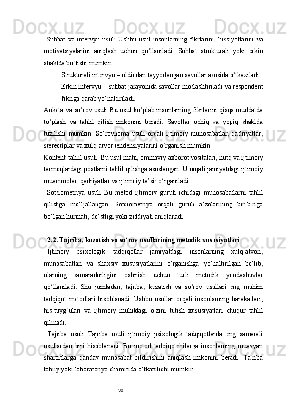 30  Suhbat   va   intervyu   usuli   Ushbu   usul   insonlarning   fikrlarini,   hissiyotlarini   va
motivatsiyalarini   aniqlash   uchun   qo‘llaniladi.   Suhbat   strukturali   yoki   erkin
shaklda bo‘lishi mumkin.
Strukturali intervyu  – oldindan tayyorlangan savollar asosida o‘tkaziladi.
Erkin intervyu  – suhbat jarayonida savollar moslashtiriladi va respondent
fikriga qarab yo‘naltiriladi.
Anketa va so‘rov usuli   Bu usul ko‘plab insonlarning fikrlarini qisqa muddatda
to‘plash   va   tahlil   qilish   imkonini   beradi.   Savollar   ochiq   va   yopiq   shaklda
tuzilishi   mumkin.   So‘rovnoma   usuli   orqali   ijtimoiy   munosabatlar,   qadriyatlar,
stereotiplar va xulq-atvor tendensiyalarini o‘rganish mumkin.
Kontent-tahlil usuli    Bu usul matn, ommaviy axborot vositalari, nutq va ijtimoiy
tarmoqlardagi postlarni tahlil qilishga asoslangan. U orqali jamiyatdagi ijtimoiy
muammolar, qadriyatlar va ijtimoiy ta’sir o‘rganiladi.
  Sotsiometriya   usuli   Bu   metod   ijtimoiy   guruh   ichidagi   munosabatlarni   tahlil
qilishga   mo‘ljallangan.   Sotsiometriya   orqali   guruh   a’zolarining   bir-biriga
bo‘lgan hurmati, do‘stligi yoki ziddiyati aniqlanadi.
2.2. Tajriba, kuzatish va so‘rov usullarining metodik xususiyatlari
Ijtimoiy   psixologik   tadqiqotlar   jamiyatdagi   insonlarning   xulq-atvori,
munosabatlari   va   shaxsiy   xususiyatlarini   o‘rganishga   yo‘naltirilgan   bo‘lib,
ularning   samaradorligini   oshirish   uchun   turli   metodik   yondashuvlar
qo‘llaniladi.   Shu   jumladan,   tajriba,   kuzatish   va   so‘rov   usullari   eng   muhim
tadqiqot   metodlari   hisoblanadi.   Ushbu   usullar   orqali   insonlarning   harakatlari,
his-tuyg‘ulari   va   ijtimoiy   muhitdagi   o‘zini   tutish   xususiyatlari   chuqur   tahlil
qilinadi.
Tajriba   usuli   Tajriba   usuli   ijtimoiy   psixologik   tadqiqotlarda   eng   samarali
usullardan   biri   hisoblanadi.   Bu   metod   tadqiqotchilarga   insonlarning   muayyan
sharoitlarga   qanday   munosabat   bildirishini   aniqlash   imkonini   beradi.   Tajriba
tabiiy yoki laboratoriya sharoitida o‘tkazilishi mumkin. 