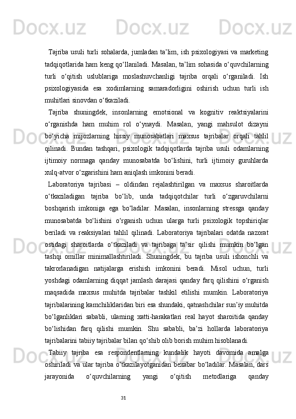 31Tajriba  usuli  turli  sohalarda,  jumladan  ta’lim,  ish  psixologiyasi   va  marketing
tadqiqotlarida ham keng qo‘llaniladi. Masalan, ta’lim sohasida o‘quvchilarning
turli   o‘qitish   uslublariga   moslashuvchanligi   tajriba   orqali   o‘rganiladi.   Ish
psixologiyasida   esa   xodimlarning   samaradorligini   oshirish   uchun   turli   ish
muhitlari sinovdan o‘tkaziladi.
Tajriba   shuningdek,   insonlarning   emotsional   va   kognitiv   reaktsiyalarini
o‘rganishda   ham   muhim   rol   o‘ynaydi.   Masalan,   yangi   mahsulot   dizayni
bo‘yicha   mijozlarning   hissiy   munosabatlari   maxsus   tajribalar   orqali   tahlil
qilinadi.   Bundan   tashqari,   psixologik   tadqiqotlarda   tajriba   usuli   odamlarning
ijtimoiy   normaga   qanday   munosabatda   bo‘lishini,   turli   ijtimoiy   guruhlarda
xulq-atvor o‘zgarishini ham aniqlash imkonini beradi.
Laboratoriya   tajribasi   –   oldindan   rejalashtirilgan   va   maxsus   sharoitlarda
o‘tkaziladigan   tajriba   bo‘lib,   unda   tadqiqotchilar   turli   o‘zgaruvchilarni
boshqarish   imkoniga   ega   bo‘ladilar.   Masalan,   insonlarning   stressga   qanday
munosabatda   bo‘lishini   o‘rganish   uchun   ularga   turli   psixologik   topshiriqlar
beriladi   va   reaksiyalari   tahlil   qilinadi.   Laboratoriya   tajribalari   odatda   nazorat
ostidagi   sharoitlarda   o‘tkaziladi   va   tajribaga   ta’sir   qilishi   mumkin   bo‘lgan
tashqi   omillar   minimallashtiriladi.   Shuningdek,   bu   tajriba   usuli   ishonchli   va
takrorlanadigan   natijalarga   erishish   imkonini   beradi.   Misol   uchun,   turli
yoshdagi   odamlarning   diqqat   jamlash   darajasi   qanday   farq   qilishini   o‘rganish
maqsadida   maxsus   muhitda   tajribalar   tashkil   etilishi   mumkin.   Laboratoriya
tajribalarining kamchiliklaridan biri esa shundaki, qatnashchilar sun’iy muhitda
bo‘lganliklari   sababli,   ularning   xatti-harakatlari   real   hayot   sharoitida   qanday
bo‘lishidan   farq   qilishi   mumkin.   Shu   sababli,   ba’zi   hollarda   laboratoriya
tajribalarini tabiiy tajribalar bilan qo‘shib olib borish muhim hisoblanadi.
Tabiiy   tajriba   esa   respondentlarning   kundalik   hayoti   davomida   amalga
oshiriladi va ular tajriba o‘tkazilayotganidan bexabar  bo‘ladilar. Masalan, dars
jarayonida   o‘quvchilarning   yangi   o‘qitish   metodlariga   qanday 