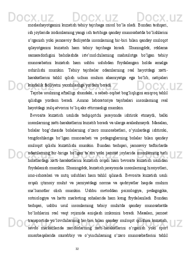 32moslashayotganini kuzatish tabiiy tajribaga misol bo‘la oladi. Bundan tashqari,
ish joylarida xodimlarning yangi ish tartibiga qanday munosabatda bo‘lishlarini
o‘rganish  yoki  jamoaviy  faoliyatda insonlarning bir-biri  bilan qanday muloqot
qilayotganini   kuzatish   ham   tabiiy   tajribaga   kiradi.   Shuningdek,   reklama
samaradorligini   baholashda   iste’molchilarning   mahsulotga   bo‘lgan   tabiiy
munosabatini   kuzatish   ham   ushbu   uslubdan   foydalangan   holda   amalga
oshirilishi   mumkin.   Tabiiy   tajribalar   odamlarning   real   hayotdagi   xatti-
harakatlarini   tahlil   qilish   uchun   muhim   ahamiyatga   ega   bo‘lib,   natijalari
kundalik faoliyatni yaxshilashga yordam beradi.
Tajriba usulining afzalligi shundaki, u sabab-oqibat bog‘liqligini aniqroq tahlil
qilishga   yordam   beradi.   Ammo   laboratoriya   tajribalari   insonlarning   real
hayotdagi xulq-atvorini to‘liq aks ettirmasligi mumkin.
Bevosita   kuzatish   usulida   tadqiqotchi   jarayonda   ishtirok   etmaydi,   balki
insonlarning xatti-harakatlarini kuzatib boradi va ularga aralashmaydi. Masalan,
bolalar   bog‘chasida   bolalarning   o‘zaro   munosabatlari,   o‘yinlardagi   ishtiroki,
tengdoshlariga   bo‘lgan   munosabati   va   pedagoglarning   bolalar   bilan   qanday
muloqot   qilishi   kuzatilishi   mumkin.   Bundan   tashqari,   jamoaviy   tadbirlarda
odamlarning   bir-biriga   bo‘lgan   ta’siri   yoki   jamoat   joylarida   insonlarning   turli
holatlardagi   xatti-harakatlarini   kuzatish   orqali   ham   bevosita   kuzatish   usulidan
foydalanish mumkin. Shuningdek, kuzatish jarayonida insonlarning hissiyotlari,
imo-ishoralari   va   nutq   uslublari   ham   tahlil   qilinadi.   Bevosita   kuzatish   usuli
orqali   ijtimoiy   muhit   va   jamiyatdagi   norma   va   qadriyatlar   haqida   muhim
ma’lumotlar   olish   mumkin.   Ushbu   metoddan   psixologiya,   pedagogika,
sotsiologiya   va   hatto   marketing   sohalarida   ham   keng   foydalaniladi.   Bundan
tashqari,   ushbu   usul   insonlarning   tabiiy   muhitda   qanday   munosabatda
bo‘lishlarini   real   vaqt   rejimida   aniqlash   imkonini   beradi.   Masalan,   jamoat
transportida   yo‘lovchilarning   bir-biri   bilan   qanday   muloqot   qilishini   kuzatish,
savdo   markazlarida   xaridorlarning   xatti-harakatlarini   o‘rganish   yoki   sport
musobaqalarida   murabbiy   va   o‘yinchilarning   o‘zaro   munosabatlarini   tahlil