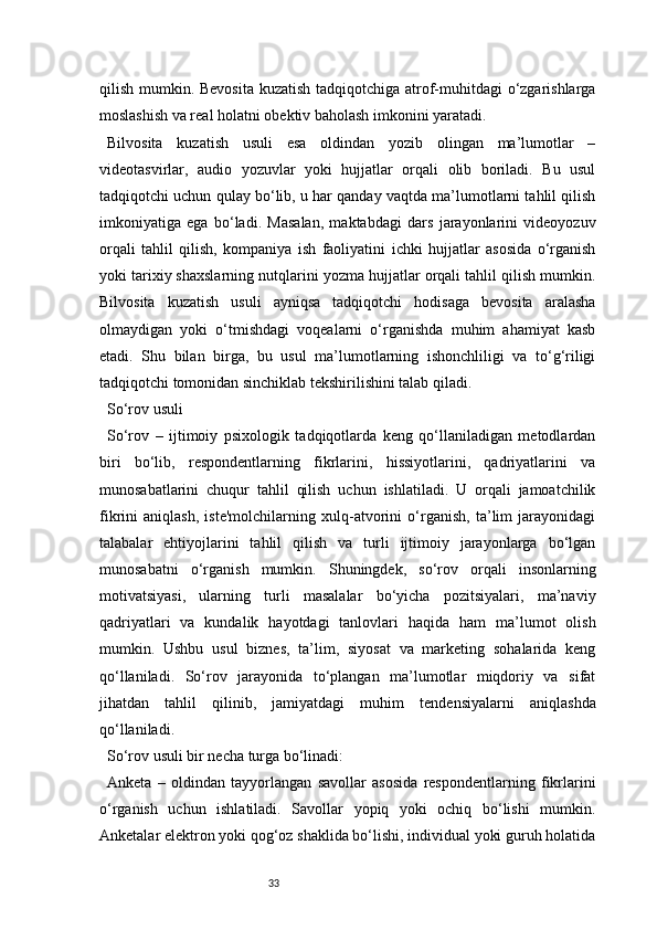 33qilish mumkin. Bevosita kuzatish tadqiqotchiga atrof-muhitdagi  o‘zgarishlarga
moslashish va real holatni obektiv baholash imkonini yaratadi.
Bilvosita   kuzatish   usuli   esa   oldindan   yozib   olingan   ma’lumotlar   –
videotasvirlar,   audio   yozuvlar   yoki   hujjatlar   orqali   olib   boriladi.   Bu   usul
tadqiqotchi uchun qulay bo‘lib, u har qanday vaqtda ma’lumotlarni tahlil qilish
imkoniyatiga   ega   bo‘ladi.   Masalan,   maktabdagi   dars   jarayonlarini   videoyozuv
orqali   tahlil   qilish,   kompaniya   ish   faoliyatini   ichki   hujjatlar   asosida   o‘rganish
yoki tarixiy shaxslarning nutqlarini yozma hujjatlar orqali tahlil qilish mumkin.
Bilvosita   kuzatish   usuli   ayniqsa   tadqiqotchi   hodisaga   bevosita   aralasha
olmaydigan   yoki   o‘tmishdagi   voqealarni   o‘rganishda   muhim   ahamiyat   kasb
etadi.   Shu   bilan   birga,   bu   usul   ma’lumotlarning   ishonchliligi   va   to‘g‘riligi
tadqiqotchi tomonidan sinchiklab tekshirilishini talab qiladi.
So‘rov usuli
So‘rov   –   ijtimoiy   psixologik   tadqiqotlarda   keng   qo‘llaniladigan   metodlardan
biri   bo‘lib,   respondentlarning   fikrlarini,   hissiyotlarini,   qadriyatlarini   va
munosabatlarini   chuqur   tahlil   qilish   uchun   ishlatiladi.   U   orqali   jamoatchilik
fikrini   aniqlash,   iste'molchilarning   xulq-atvorini   o‘rganish,   ta’lim   jarayonidagi
talabalar   ehtiyojlarini   tahlil   qilish   va   turli   ijtimoiy   jarayonlarga   bo‘lgan
munosabatni   o‘rganish   mumkin.   Shuningdek,   so‘rov   orqali   insonlarning
motivatsiyasi,   ularning   turli   masalalar   bo‘yicha   pozitsiyalari,   ma’naviy
qadriyatlari   va   kundalik   hayotdagi   tanlovlari   haqida   ham   ma’lumot   olish
mumkin.   Ushbu   usul   biznes,   ta’lim,   siyosat   va   marketing   sohalarida   keng
qo‘llaniladi.   So‘rov   jarayonida   to‘plangan   ma’lumotlar   miqdoriy   va   sifat
jihatdan   tahlil   qilinib,   jamiyatdagi   muhim   tendensiyalarni   aniqlashda
qo‘llaniladi.
So‘rov usuli bir necha turga bo‘linadi:
Anketa   –   oldindan   tayyorlangan   savollar   asosida   respondentlarning   fikrlarini
o‘rganish   uchun   ishlatiladi.   Savollar   yopiq   yoki   ochiq   bo‘lishi   mumkin.
Anketalar elektron yoki qog‘oz shaklida bo‘lishi, individual yoki guruh holatida 