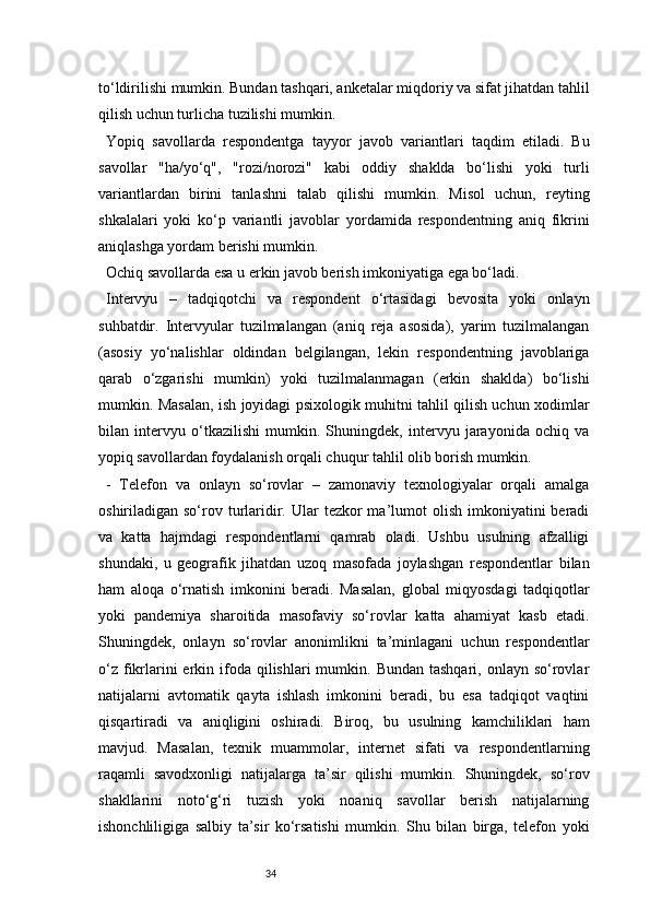 34to‘ldirilishi mumkin. Bundan tashqari, anketalar miqdoriy va sifat jihatdan tahlil
qilish uchun turlicha tuzilishi mumkin.
Yopiq   savollarda   respondentga   tayyor   javob   variantlari   taqdim   etiladi.   Bu
savollar   "ha/yo‘q",   "rozi/norozi"   kabi   oddiy   shaklda   bo‘lishi   yoki   turli
variantlardan   birini   tanlashni   talab   qilishi   mumkin.   Misol   uchun,   reyting
shkalalari   yoki   ko‘p   variantli   javoblar   yordamida   respondentning   aniq   fikrini
aniqlashga yordam berishi mumkin.
Ochiq savollarda esa u erkin javob berish imkoniyatiga ega bo‘ladi.
Intervyu   –   tadqiqotchi   va   respondent   o‘rtasidagi   bevosita   yoki   onlayn
suhbatdir.   Intervyular   tuzilmalangan   (aniq   reja   asosida),   yarim   tuzilmalangan
(asosiy   yo‘nalishlar   oldindan   belgilangan,   lekin   respondentning   javoblariga
qarab   o‘zgarishi   mumkin)   yoki   tuzilmalanmagan   (erkin   shaklda)   bo‘lishi
mumkin. Masalan, ish joyidagi psixologik muhitni tahlil qilish uchun xodimlar
bilan   intervyu   o‘tkazilishi   mumkin.   Shuningdek,   intervyu   jarayonida   ochiq   va
yopiq savollardan foydalanish orqali chuqur tahlil olib borish mumkin.
-   Telefon   va   onlayn   so‘rovlar   –   zamonaviy   texnologiyalar   orqali   amalga
oshiriladigan so‘rov  turlaridir.  Ular   tezkor  ma’lumot  olish  imkoniyatini  beradi
va   katta   hajmdagi   respondentlarni   qamrab   oladi.   Ushbu   usulning   afzalligi
shundaki,   u   geografik   jihatdan   uzoq   masofada   joylashgan   respondentlar   bilan
ham   aloqa   o‘rnatish   imkonini   beradi.   Masalan,   global   miqyosdagi   tadqiqotlar
yoki   pandemiya   sharoitida   masofaviy   so‘rovlar   katta   ahamiyat   kasb   etadi.
Shuningdek,   onlayn   so‘rovlar   anonimlikni   ta’minlagani   uchun   respondentlar
o‘z  fikrlarini  erkin ifoda qilishlari   mumkin. Bundan  tashqari,  onlayn so‘rovlar
natijalarni   avtomatik   qayta   ishlash   imkonini   beradi,   bu   esa   tadqiqot   vaqtini
qisqartiradi   va   aniqligini   oshiradi.   Biroq,   bu   usulning   kamchiliklari   ham
mavjud.   Masalan,   texnik   muammolar,   internet   sifati   va   respondentlarning
raqamli   savodxonligi   natijalarga   ta’sir   qilishi   mumkin.   Shuningdek,   so‘rov
shakllarini   noto‘g‘ri   tuzish   yoki   noaniq   savollar   berish   natijalarning
ishonchliligiga   salbiy   ta’sir   ko‘rsatishi   mumkin.   Shu   bilan   birga,   telefon   yoki 