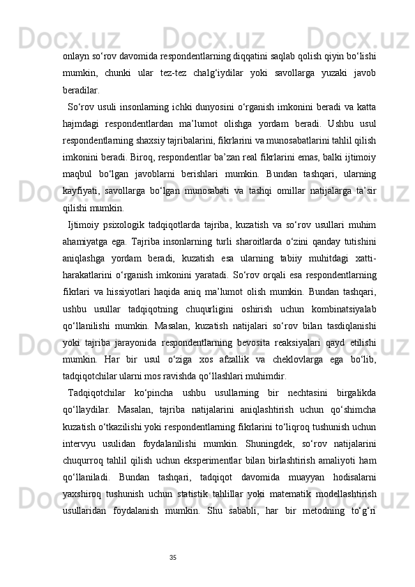 35onlayn so‘rov davomida respondentlarning diqqatini saqlab qolish qiyin bo‘lishi
mumkin,   chunki   ular   tez-tez   chalg‘iydilar   yoki   savollarga   yuzaki   javob
beradilar.
So‘rov  usuli   insonlarning   ichki   dunyosini   o‘rganish   imkonini   beradi   va  katta
hajmdagi   respondentlardan   ma’lumot   olishga   yordam   beradi.   Ushbu   usul
respondentlarning shaxsiy tajribalarini, fikrlarini va munosabatlarini tahlil qilish
imkonini beradi. Biroq, respondentlar ba’zan real fikrlarini emas, balki ijtimoiy
maqbul   bo‘lgan   javoblarni   berishlari   mumkin.   Bundan   tashqari,   ularning
kayfiyati,   savollarga   bo‘lgan   munosabati   va   tashqi   omillar   natijalarga   ta’sir
qilishi mumkin.
Ijtimoiy   psixologik   tadqiqotlarda   tajriba,   kuzatish   va   so‘rov   usullari   muhim
ahamiyatga   ega.   Tajriba   insonlarning   turli   sharoitlarda   o‘zini   qanday   tutishini
aniqlashga   yordam   beradi,   kuzatish   esa   ularning   tabiiy   muhitdagi   xatti-
harakatlarini   o‘rganish   imkonini   yaratadi.   So‘rov   orqali   esa   respondentlarning
fikrlari   va   hissiyotlari   haqida   aniq   ma’lumot   olish   mumkin.   Bundan   tashqari,
ushbu   usullar   tadqiqotning   chuqurligini   oshirish   uchun   kombinatsiyalab
qo‘llanilishi   mumkin.   Masalan,   kuzatish   natijalari   so‘rov   bilan   tasdiqlanishi
yoki   tajriba   jarayonida   respondentlarning   bevosita   reaksiyalari   qayd   etilishi
mumkin.   Har   bir   usul   o‘ziga   xos   afzallik   va   cheklovlarga   ega   bo‘lib,
tadqiqotchilar ularni mos ravishda qo‘llashlari muhimdir.
Tadqiqotchilar   ko‘pincha   ushbu   usullarning   bir   nechtasini   birgalikda
qo‘llaydilar.   Masalan,   tajriba   natijalarini   aniqlashtirish   uchun   qo‘shimcha
kuzatish o‘tkazilishi yoki respondentlarning fikrlarini to‘liqroq tushunish uchun
intervyu   usulidan   foydalanilishi   mumkin.   Shuningdek,   so‘rov   natijalarini
chuqurroq   tahlil   qilish   uchun   eksperimentlar   bilan   birlashtirish   amaliyoti   ham
qo‘llaniladi.   Bundan   tashqari,   tadqiqot   davomida   muayyan   hodisalarni
yaxshiroq   tushunish   uchun   statistik   tahlillar   yoki   matematik   modellashtirish
usullaridan   foydalanish   mumkin.   Shu   sababli,   har   bir   metodning   to‘g‘ri 