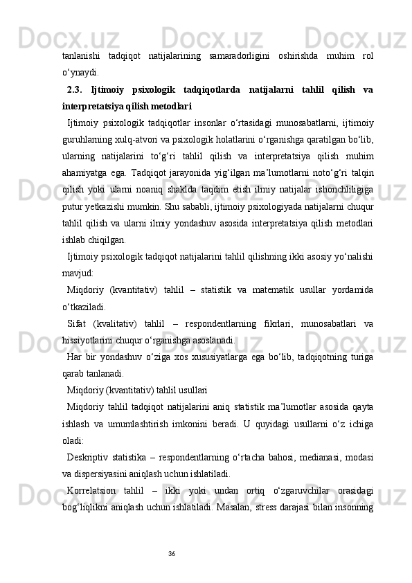 36tanlanishi   tadqiqot   natijalarining   samaradorligini   oshirishda   muhim   rol
o‘ynaydi.
2.3.   Ijtimoiy   psixologik   tadqiqotlarda   natijalarni   tahlil   qilish   va
interpretatsiya qilish metodlari
Ijtimoiy   psixologik   tadqiqotlar   insonlar   o‘rtasidagi   munosabatlarni,   ijtimoiy
guruhlarning xulq-atvori va psixologik holatlarini o‘rganishga qaratilgan bo‘lib,
ularning   natijalarini   to‘g‘ri   tahlil   qilish   va   interpretatsiya   qilish   muhim
ahamiyatga   ega.   Tadqiqot   jarayonida   yig‘ilgan   ma’lumotlarni   noto‘g‘ri   talqin
qilish   yoki   ularni   noaniq   shaklda   taqdim   etish   ilmiy   natijalar   ishonchliligiga
putur yetkazishi mumkin. Shu sababli, ijtimoiy psixologiyada natijalarni chuqur
tahlil   qilish   va   ularni   ilmiy   yondashuv   asosida   interpretatsiya   qilish   metodlari
ishlab chiqilgan.
Ijtimoiy psixologik tadqiqot natijalarini tahlil qilishning ikki asosiy yo‘nalishi
mavjud:
Miqdoriy   (kvantitativ)   tahlil   –   statistik   va   matematik   usullar   yordamida
o‘tkaziladi.
Sifat   (kvalitativ)   tahlil   –   respondentlarning   fikrlari,   munosabatlari   va
hissiyotlarini chuqur o‘rganishga asoslanadi.
Har   bir   yondashuv   o‘ziga   xos   xususiyatlarga   ega   bo‘lib,   tadqiqotning   turiga
qarab tanlanadi.
Miqdoriy (kvantitativ) tahlil usullari
Miqdoriy   tahlil   tadqiqot   natijalarini   aniq   statistik   ma’lumotlar   asosida   qayta
ishlash   va   umumlashtirish   imkonini   beradi.   U   quyidagi   usullarni   o‘z   ichiga
oladi:
Deskriptiv   statistika   –   respondentlarning   o‘rtacha   bahosi,   medianasi,   modasi
va dispersiyasini aniqlash uchun ishlatiladi.
Korrelatsion   tahlil   –   ikki   yoki   undan   ortiq   o‘zgaruvchilar   orasidagi
bog‘liqlikni aniqlash uchun ishlatiladi. Masalan, stress darajasi bilan insonning