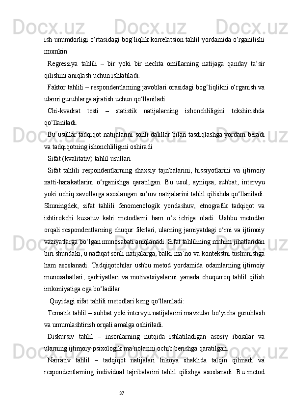 37ish unumdorligi o‘rtasidagi bog‘liqlik korrelatsion tahlil yordamida o‘rganilishi
mumkin.
Regressiya   tahlili   –   bir   yoki   bir   nechta   omillarning   natijaga   qanday   ta’sir
qilishini aniqlash uchun ishlatiladi.
Faktor tahlili – respondentlarning javoblari orasidagi bog‘liqlikni o‘rganish va
ularni guruhlarga ajratish uchun qo‘llaniladi.
Chi-kvadrat   testi   –   statistik   natijalarning   ishonchliligini   tekshirishda
qo‘llaniladi.
Bu usullar tadqiqot natijalarini sonli dalillar bilan tasdiqlashga yordam beradi
va tadqiqotning ishonchliligini oshiradi.
Sifat (kvalitativ) tahlil usullari
Sifat   tahlili   respondentlarning   shaxsiy   tajribalarini,   hissiyotlarini   va   ijtimoiy
xatti-harakatlarini   o‘rganishga   qaratilgan.   Bu   usul,   ayniqsa,   suhbat,   intervyu
yoki ochiq savollarga asoslangan so‘rov natijalarini tahlil qilishda qo‘llaniladi.
Shuningdek,   sifat   tahlili   fenomenologik   yondashuv,   etnografik   tadqiqot   va
ishtirokchi   kuzatuv   kabi   metodlarni   ham   o‘z   ichiga   oladi.   Ushbu   metodlar
orqali respondentlarning chuqur fikrlari, ularning jamiyatdagi o‘rni va ijtimoiy
vaziyatlarga bo‘lgan munosabati aniqlanadi. Sifat tahlilining muhim jihatlaridan
biri shundaki, u nafaqat sonli natijalarga, balki ma’no va kontekstni tushunishga
ham   asoslanadi.   Tadqiqotchilar   ushbu   metod   yordamida   odamlarning   ijtimoiy
munosabatlari,   qadriyatlari   va   motivatsiyalarini   yanada   chuqurroq   tahlil   qilish
imkoniyatiga ega bo‘ladilar.
 Quyidagi sifat tahlili metodlari keng qo‘llaniladi:
Tematik tahlil – suhbat yoki intervyu natijalarini mavzular bo‘yicha guruhlash
va umumlashtirish orqali amalga oshiriladi.
Diskursiv   tahlil   –   insonlarning   nutqida   ishlatiladigan   asosiy   iboralar   va
ularning ijtimoiy-psixologik ma’nolarini ochib berishga qaratilgan.
Narrativ   tahlil   –   tadqiqot   natijalari   hikoya   shaklida   talqin   qilinadi   va
respondentlarning   individual   tajribalarini   tahlil   qilishga   asoslanadi.   Bu   metod