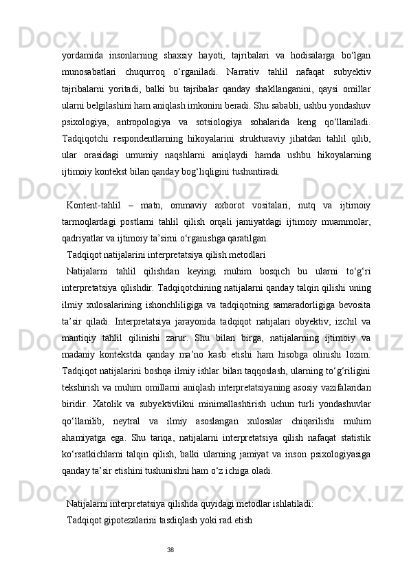 38yordamida   insonlarning   shaxsiy   hayoti,   tajribalari   va   hodisalarga   bo‘lgan
munosabatlari   chuqurroq   o‘rganiladi.   Narrativ   tahlil   nafaqat   subyektiv
tajribalarni   yoritadi,   balki   bu   tajribalar   qanday   shakllanganini,   qaysi   omillar
ularni belgilashini ham aniqlash imkonini beradi. Shu sababli, ushbu yondashuv
psixologiya,   antropologiya   va   sotsiologiya   sohalarida   keng   qo‘llaniladi.
Tadqiqotchi   respondentlarning   hikoyalarini   strukturaviy   jihatdan   tahlil   qilib,
ular   orasidagi   umumiy   naqshlarni   aniqlaydi   hamda   ushbu   hikoyalarning
ijtimoiy kontekst bilan qanday bog‘liqligini tushuntiradi.
Kontent-tahlil   –   matn,   ommaviy   axborot   vositalari,   nutq   va   ijtimoiy
tarmoqlardagi   postlarni   tahlil   qilish   orqali   jamiyatdagi   ijtimoiy   muammolar,
qadriyatlar va ijtimoiy ta’sirni o‘rganishga qaratilgan.
Tadqiqot natijalarini interpretatsiya qilish metodlari
Natijalarni   tahlil   qilishdan   keyingi   muhim   bosqich   bu   ularni   to‘g‘ri
interpretatsiya qilishdir. Tadqiqotchining natijalarni qanday talqin qilishi uning
ilmiy   xulosalarining   ishonchliligiga   va   tadqiqotning   samaradorligiga   bevosita
ta’sir   qiladi.   Interpretatsiya   jarayonida   tadqiqot   natijalari   obyektiv,   izchil   va
mantiqiy   tahlil   qilinishi   zarur.   Shu   bilan   birga,   natijalarning   ijtimoiy   va
madaniy   kontekstda   qanday   ma’no   kasb   etishi   ham   hisobga   olinishi   lozim.
Tadqiqot natijalarini boshqa ilmiy ishlar bilan taqqoslash, ularning to‘g‘riligini
tekshirish va muhim omillarni aniqlash interpretatsiyaning asosiy vazifalaridan
biridir.   Xatolik   va   subyektivlikni   minimallashtirish   uchun   turli   yondashuvlar
qo‘llanilib,   neytral   va   ilmiy   asoslangan   xulosalar   chiqarilishi   muhim
ahamiyatga   ega.   Shu   tariqa,   natijalarni   interpretatsiya   qilish   nafaqat   statistik
ko‘rsatkichlarni   talqin   qilish,   balki   ularning   jamiyat   va   inson   psixologiyasiga
qanday ta’sir etishini tushunishni ham o‘z ichiga oladi.
Natijalarni interpretatsiya qilishda quyidagi metodlar ishlatiladi:
Tadqiqot gipotezalarini tasdiqlash yoki rad etish 