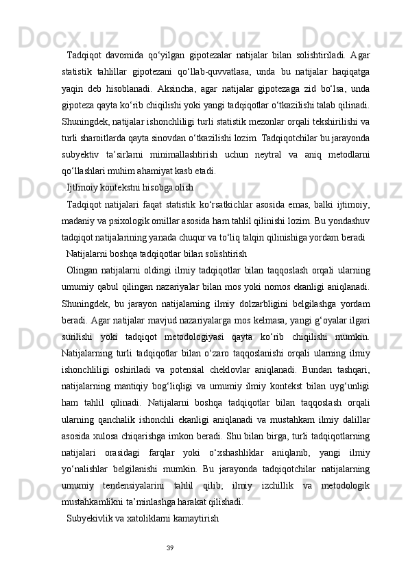 39Tadqiqot   davomida   qo‘yilgan   gipotezalar   natijalar   bilan   solishtiriladi.   Agar
statistik   tahlillar   gipotezani   qo‘llab-quvvatlasa,   unda   bu   natijalar   haqiqatga
yaqin   deb   hisoblanadi.   Aksincha,   agar   natijalar   gipotezaga   zid   bo‘lsa,   unda
gipoteza qayta ko‘rib chiqilishi yoki yangi tadqiqotlar o‘tkazilishi talab qilinadi.
Shuningdek, natijalar ishonchliligi turli statistik mezonlar orqali tekshirilishi va
turli sharoitlarda qayta sinovdan o‘tkazilishi lozim. Tadqiqotchilar bu jarayonda
subyektiv   ta’sirlarni   minimallashtirish   uchun   neytral   va   aniq   metodlarni
qo‘llashlari muhim ahamiyat kasb etadi.
IjtImoiy kontekstni hisobga olish
Tadqiqot   natijalari   faqat   statistik   ko‘rsatkichlar   asosida   emas,   balki   ijtimoiy,
madaniy va psixologik omillar asosida ham tahlil qilinishi lozim. Bu yondashuv
tadqiqot natijalarining yanada chuqur va to‘liq talqin qilinishiga yordam beradi
Natijalarni boshqa tadqiqotlar bilan solishtirish
Olingan   natijalarni   oldingi   ilmiy   tadqiqotlar   bilan   taqqoslash   orqali   ularning
umumiy qabul  qilingan nazariyalar bilan mos yoki nomos ekanligi  aniqlanadi.
Shuningdek,   bu   jarayon   natijalarning   ilmiy   dolzarbligini   belgilashga   yordam
beradi. Agar natijalar mavjud nazariyalarga mos kelmasa, yangi g‘oyalar ilgari
surilishi   yoki   tadqiqot   metodologiyasi   qayta   ko‘rib   chiqilishi   mumkin.
Natijalarning   turli   tadqiqotlar   bilan   o‘zaro   taqqoslanishi   orqali   ularning   ilmiy
ishonchliligi   oshiriladi   va   potensial   cheklovlar   aniqlanadi.   Bundan   tashqari,
natijalarning   mantiqiy   bog‘liqligi   va   umumiy   ilmiy   kontekst   bilan   uyg‘unligi
ham   tahlil   qilinadi.   Natijalarni   boshqa   tadqiqotlar   bilan   taqqoslash   orqali
ularning   qanchalik   ishonchli   ekanligi   aniqlanadi   va   mustahkam   ilmiy   dalillar
asosida xulosa chiqarishga imkon beradi. Shu bilan birga, turli tadqiqotlarning
natijalari   orasidagi   farqlar   yoki   o‘xshashliklar   aniqlanib,   yangi   ilmiy
yo‘nalishlar   belgilanishi   mumkin.   Bu   jarayonda   tadqiqotchilar   natijalarning
umumiy   tendensiyalarini   tahlil   qilib,   ilmiy   izchillik   va   metodologik
mustahkamlikni ta’minlashga harakat qilishadi.
Subyekivlik va xatoliklarni kamaytirish 