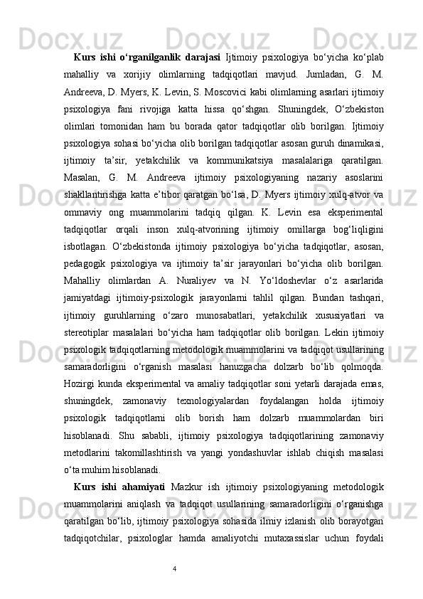 4Kurs   ishi   o‘rganilganlik   darajasi   Ijtimoiy   psixologiya   bo‘yicha   ko‘plab
mahalliy   va   xorijiy   olimlarning   tadqiqotlari   mavjud.   Jumladan,   G.   M.
Andreeva, D. Myers, K. Levin, S. Moscovici kabi olimlarning asarlari ijtimoiy
psixologiya   fani   rivojiga   katta   hissa   qo‘shgan.   Shuningdek,   O‘zbekiston
olimlari   tomonidan   ham   bu   borada   qator   tadqiqotlar   olib   borilgan.   Ijtimoiy
psixologiya sohasi bo‘yicha olib borilgan tadqiqotlar asosan guruh dinamikasi,
ijtimoiy   ta’sir,   yetakchilik   va   kommunikatsiya   masalalariga   qaratilgan.
Masalan,   G.   M.   Andreeva   ijtimoiy   psixologiyaning   nazariy   asoslarini
shakllantirishga   katta   e’tibor   qaratgan   bo‘lsa,   D.   Myers   ijtimoiy  xulq-atvor   va
ommaviy   ong   muammolarini   tadqiq   qilgan.   K.   Levin   esa   eksperimental
tadqiqotlar   orqali   inson   xulq-atvorining   ijtimoiy   omillarga   bog‘liqligini
isbotlagan.   O‘zbekistonda   ijtimoiy   psixologiya   bo‘yicha   tadqiqotlar,   asosan,
pedagogik   psixologiya   va   ijtimoiy   ta’sir   jarayonlari   bo‘yicha   olib   borilgan.
Mahalliy   olimlardan   A.   Nuraliyev   va   N.   Yo‘ldoshevlar   o‘z   asarlarida
jamiyatdagi   ijtimoiy-psixologik   jarayonlarni   tahlil   qilgan.   Bundan   tashqari,
ijtimoiy   guruhlarning   o‘zaro   munosabatlari,   yetakchilik   xususiyatlari   va
stereotiplar   masalalari   bo‘yicha   ham   tadqiqotlar   olib   borilgan.   Lekin   ijtimoiy
psixologik tadqiqotlarning metodologik muammolarini va tadqiqot usullarining
samaradorligini   o‘rganish   masalasi   hanuzgacha   dolzarb   bo‘lib   qolmoqda.
Hozirgi  kunda eksperimental  va amaliy tadqiqotlar  soni  yetarli  darajada emas,
shuningdek,   zamonaviy   texnologiyalardan   foydalangan   holda   ijtimoiy
psixologik   tadqiqotlarni   olib   borish   ham   dolzarb   muammolardan   biri
hisoblanadi.   Shu   sababli,   ijtimoiy   psixologiya   tadqiqotlarining   zamonaviy
metodlarini   takomillashtirish   va   yangi   yondashuvlar   ishlab   chiqish   masalasi
o‘ta muhim hisoblanadi.
Kurs   ishi   ahamiyati   Mazkur   ish   ijtimoiy   psixologiyaning   metodologik
muammolarini   aniqlash   va   tadqiqot   usullarining   samaradorligini   o‘rganishga
qaratilgan   bo‘lib,   ijtimoiy   psixologiya   sohasida   ilmiy   izlanish   olib   borayotgan
tadqiqotchilar,   psixologlar   hamda   amaliyotchi   mutaxassislar   uchun   foydali