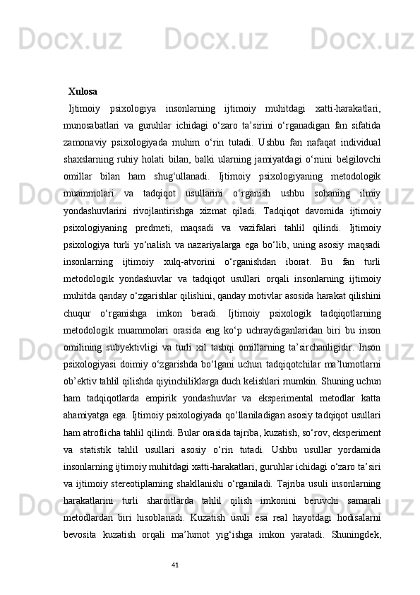 41Xulosa
Ijtimoiy   psixologiya   insonlarning   ijtimoiy   muhitdagi   xatti-harakatlari,
munosabatlari   va   guruhlar   ichidagi   o‘zaro   ta’sirini   o‘rganadigan   fan   sifatida
zamonaviy   psixologiyada   muhim   o‘rin   tutadi.   Ushbu   fan   nafaqat   individual
shaxslarning   ruhiy   holati   bilan,   balki   ularning   jamiyatdagi   o‘rnini   belgilovchi
omillar   bilan   ham   shug‘ullanadi.   Ijtimoiy   psixologiyaning   metodologik
muammolari   va   tadqiqot   usullarini   o‘rganish   ushbu   sohaning   ilmiy
yondashuvlarini   rivojlantirishga   xizmat   qiladi.   Tadqiqot   davomida   ijtimoiy
psixologiyaning   predmeti,   maqsadi   va   vazifalari   tahlil   qilindi.   Ijtimoiy
psixologiya   turli   yo‘nalish   va   nazariyalarga   ega   bo‘lib,   uning   asosiy   maqsadi
insonlarning   ijtimoiy   xulq-atvorini   o‘rganishdan   iborat.   Bu   fan   turli
metodologik   yondashuvlar   va   tadqiqot   usullari   orqali   insonlarning   ijtimoiy
muhitda qanday o‘zgarishlar qilishini, qanday motivlar asosida harakat qilishini
chuqur   o‘rganishga   imkon   beradi.   Ijtimoiy   psixologik   tadqiqotlarning
metodologik   muammolari   orasida   eng   ko‘p   uchraydiganlaridan   biri   bu   inson
omilining   subyektivligi   va   turli   xil   tashqi   omillarning   ta’sirchanligidir.   Inson
psixologiyasi   doimiy   o‘zgarishda   bo‘lgani   uchun   tadqiqotchilar   ma’lumotlarni
ob’ektiv tahlil qilishda qiyinchiliklarga duch kelishlari mumkin. Shuning uchun
ham   tadqiqotlarda   empirik   yondashuvlar   va   eksperimental   metodlar   katta
ahamiyatga ega.   Ijtimoiy psixologiyada qo‘llaniladigan asosiy tadqiqot usullari
ham atroflicha tahlil qilindi. Bular orasida tajriba, kuzatish, so‘rov, eksperiment
va   statistik   tahlil   usullari   asosiy   o‘rin   tutadi.   Ushbu   usullar   yordamida
insonlarning ijtimoiy muhitdagi xatti-harakatlari, guruhlar ichidagi o‘zaro ta’siri
va  ijtimoiy  stereotiplarning  shakllanishi  o‘rganiladi.  Tajriba  usuli  insonlarning
harakatlarini   turli   sharoitlarda   tahlil   qilish   imkonini   beruvchi   samarali
metodlardan   biri   hisoblanadi.   Kuzatish   usuli   esa   real   hayotdagi   hodisalarni
bevosita   kuzatish   orqali   ma’lumot   yig‘ishga   imkon   yaratadi.   Shuningdek, 
