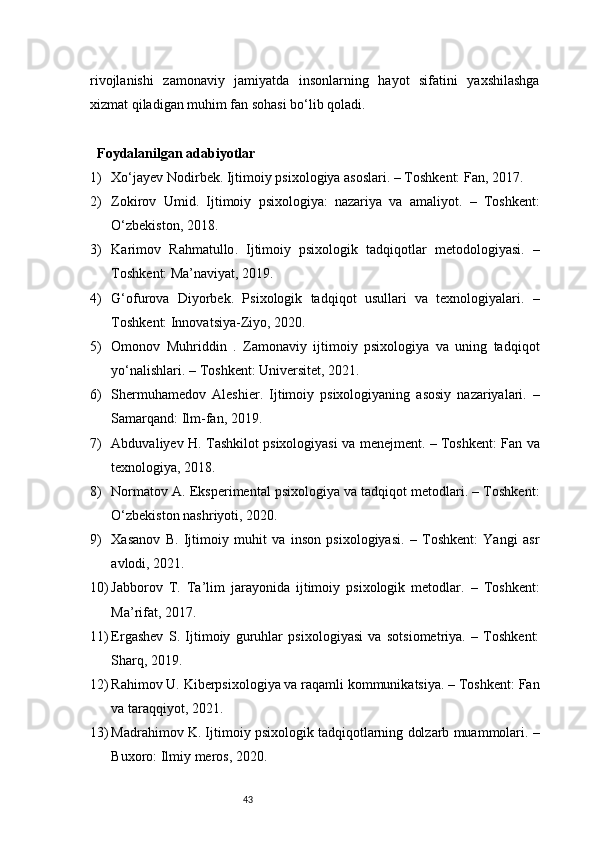 43rivojlanishi   zamonaviy   jamiyatda   insonlarning   hayot   sifatini   yaxshilashga
xizmat qiladigan muhim fan sohasi bo‘lib qoladi.
Foydalanilgan adabiyotlar
1) Xo‘jayev N odirbek . Ijtimoiy psixologiya asoslari. – Toshkent: Fan, 2017.
2) Zokirov   U mid .   Ijtimoiy   psixologiya:   nazariya   va   amaliyot.   –   Toshkent:
O‘zbekiston, 2018.
3) Karimov   R ahmatullo .   Ijtimoiy   psixologik   tadqiqotlar   metodologiyasi.   –
Toshkent: Ma’naviyat, 2019.
4) G‘ofurova   D iyorbek .   Psixologik   tadqiqot   usullari   va   texnologiyalari.   –
Toshkent: Innovatsiya-Ziyo, 2020.
5) Omonov   M uhriddin   .   Zamonaviy   ijtimoiy   psixologiya   va   uning   tadqiqot
yo‘nalishlari. – Toshkent: Universitet, 2021.
6) Shermuhamedov   A leshier .   Ijtimoiy   psixologiyaning   asosiy   nazariyalari.   –
Samarqand: Ilm-fan, 2019.
7) Abduvaliyev H. Tashkilot psixologiyasi va menejment. – Toshkent: Fan va
texnologiya, 2018.
8) Normatov A. Eksperimental psixologiya va tadqiqot metodlari. – Toshkent:
O‘zbekiston nashriyoti, 2020.
9) Xasanov   B.   Ijtimoiy   muhit   va   inson   psixologiyasi.   –   Toshkent:   Yangi   asr
avlodi, 2021.
10) Jabborov   T.   Ta’lim   jarayonida   ijtimoiy   psixologik   metodlar.   –   Toshkent:
Ma’rifat, 2017.
11) Ergashev   S.   Ijtimoiy   guruhlar   psixologiyasi   va   sotsiometriya.   –   Toshkent:
Sharq, 2019.
12) Rahimov U. Kiberpsixologiya va raqamli kommunikatsiya. – Toshkent: Fan
va taraqqiyot, 2021.
13) Madrahimov K. Ijtimoiy psixologik tadqiqotlarning dolzarb muammolari. –
Buxoro: Ilmiy meros, 2020. 
