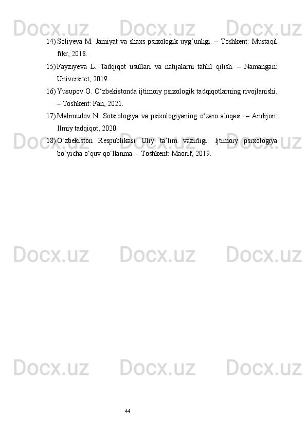 4414) Soliyeva M. Jamiyat va shaxs psixologik uyg‘unligi. – Toshkent: Mustaqil
fikr, 2018.
15) Fayziyeva   L.   Tadqiqot   usullari   va   natijalarni   tahlil   qilish.   –   Namangan:
Universitet, 2019.
16) Yusupov O. O‘zbekistonda ijtimoiy psixologik tadqiqotlarning rivojlanishi.
– Toshkent: Fan, 2021.
17) Mahmudov   N.   Sotsiologiya   va   psixologiyaning   o‘zaro   aloqasi.   –   Andijon:
Ilmiy tadqiqot, 2020.
18) O‘zbekiston   Respublikasi   Oliy   ta’lim   vazirligi.   Ijtimoiy   psixologiya
bo‘yicha o‘quv qo‘llanma. – Toshkent: Maorif, 2019. 