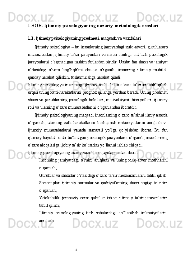6I BOB. Ijtimoiy psixologiyaning nazariy-metodologik asoslari
1.1. Ijtimoiy psixologiyaning predmeti, maqsadi va vazifalari
Ijtimoiy psixologiya – bu insonlarning jamiyatdagi xulq-atvori, guruhlararo
munosabatlari,   ijtimoiy   ta’sir   jarayonlari   va   inson   omiliga   oid   turli   psixologik
jarayonlarni o‘rganadigan muhim fanlardan biridir. Ushbu fan shaxs va jamiyat
o‘rtasidagi   o‘zaro   bog‘liqlikni   chuqur   o‘rganib,   insonning   ijtimoiy   muhitda
qanday harakat qilishini tushuntirishga harakat qiladi.
Ijtimoiy psixologiya insonning ijtimoiy muhit bilan o‘zaro ta’sirini tahlil qilish
orqali uning xatti-harakatlarini prognoz qilishga yordam beradi. Uning predmeti
shaxs   va   guruhlarning   psixologik   holatlari,   motivatsiyasi,   hissiyotlari,   ijtimoiy
roli va ularning o‘zaro munosabatlarini o‘rganishdan iboratdir.
Ijtimoiy psixologiyaning maqsadi insonlarning o‘zaro ta’sirini ilmiy asosda
o‘rganish,   ularning   xatti-harakatlarini   boshqarish   imkoniyatlarini   aniqlash   va
ijtimoiy   munosabatlarni   yanada   samarali   yo‘lga   qo‘yishdan   iborat.   Bu   fan
ijtimoiy hayotda sodir bo‘ladigan psixologik jarayonlarni o‘rganib, insonlarning
o‘zaro aloqalariga ijobiy ta’sir ko‘rsatish yo‘llarini ishlab chiqadi.
Ijtimoiy psixologiyanng asosiy vazifalari quyidagilardan iborat:
Insonning   jamiyatdagi   o‘rnini   aniqlash   va   uning   xulq-atvor   motivlarini
o‘rganish;
Guruhlar va shaxslar o‘rtasidagi o‘zaro ta’sir mexanizmlarini tahlil qilish;
Stereotiplar,   ijtimoiy   normalar   va   qadriyatlarning   shaxs   ongiga   ta’sirini
o‘rganish;
Yetakchilik,   jamoaviy   qaror   qabul   qilish   va   ijtimoiy   ta’sir   jarayonlarini
tahlil qilish;
Ijtimoiy   psixologiyaning   turli   sohalardagi   qo‘llanilish   imkoniyatlarini
aniqlash.