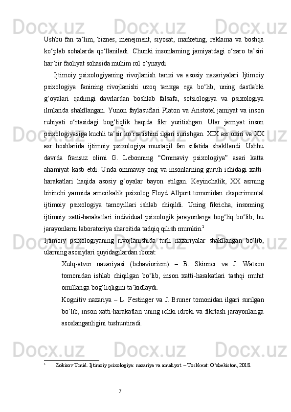 7Ushbu   fan   ta’lim,   biznes,   menejment,   siyosat,   marketing,   reklama   va   boshqa
ko‘plab   sohalarda   qo‘llaniladi.   Chunki   insonlarning   jamiyatdagi   o‘zaro   ta’siri
har bir faoliyat sohasida muhim rol o‘ynaydi.
  Ijtimoiy   psixologiyaning   rivojlanish   tarixi   va   asosiy   nazariyalari   Ijtimoiy
psixologiya   fanining   rivojlanishi   uzoq   tarixga   ega   bo‘lib,   uning   dastlabki
g‘oyalari   qadimgi   davrlardan   boshlab   falsafa,   sotsiologiya   va   psixologiya
ilmlarida shakllangan. Yunon faylasuflari  Platon va Aristotel  jamiyat  va inson
ruhiyati   o‘rtasidagi   bog‘liqlik   haqida   fikr   yuritishgan.   Ular   jamiyat   inson
psixologiyasiga kuchli ta’sir ko‘rsatishini ilgari surishgan.   XIX asr oxiri va XX
asr   boshlarida   ijtimoiy   psixologiya   mustaqil   fan   sifatida   shakllandi.   Ushbu
davrda   fransuz   olimi   G.   Lebonning   “Ommaviy   psixologiya”   asari   katta
ahamiyat   kasb   etdi.   Unda   ommaviy   ong   va   insonlarning   guruh   ichidagi   xatti-
harakatlari   haqida   asosiy   g‘oyalar   bayon   etilgan.   Keyinchalik,   XX   asrning
birinchi   yarmida   amerikalik   psixolog   Floyd   Allport   tomonidan   eksperimental
ijtimoiy   psixologiya   tamoyillari   ishlab   chiqildi.   Uning   fikricha,   insonning
ijtimoiy   xatti-harakatlari   individual   psixologik   jarayonlarga   bog‘liq   bo‘lib,   bu
jarayonlarni laboratoriya sharoitida tadqiq qilish mumkin. 1
Ijtimoiy   psixologiyaning   rivojlanishida   turli   nazariyalar   shakllangan   bo‘lib,
ularning asosiylari quyidagilardan iborat:
Xulq-atvor   nazariyasi   (behaviorizm)   –   B.   Skinner   va   J.   Watson
tomonidan   ishlab   chiqilgan   bo‘lib,   inson   xatti-harakatlari   tashqi   muhit
omillariga bog‘liqligini ta’kidlaydi.
Kognitiv  nazariya   –  L.  Festinger  va   J.  Bruner   tomonidan  ilgari  surilgan
bo‘lib, inson xatti-harakatlari uning ichki idroki va fikrlash jarayonlariga
asoslanganligini tushuntiradi.
1
  Zokirov U mid . Ijtimoiy psixologiya: nazariya va amaliyot. – Toshkent: O‘zbekiston, 2018. 