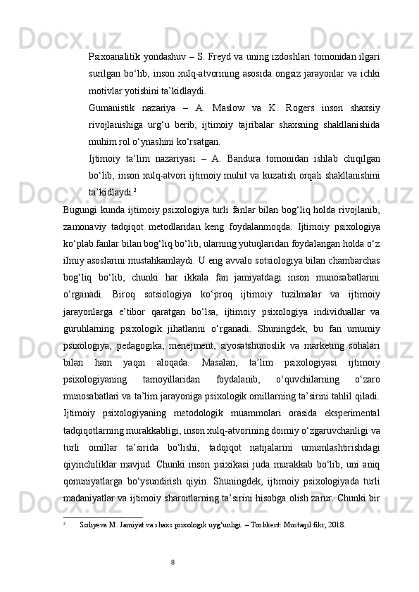 8Psixoanalitik yondashuv   – S. Freyd va uning izdoshlari tomonidan ilgari
surilgan bo‘lib, inson xulq-atvorining asosida ongsiz  jarayonlar  va ichki
motivlar yotishini ta’kidlaydi.
Gumanistik   nazariya   –   A.   Maslow   va   K.   Rogers   inson   shaxsiy
rivojlanishiga   urg‘u   berib,   ijtimoiy   tajribalar   shaxsning   shakllanishida
muhim rol o‘ynashini ko‘rsatgan.
Ijtimoiy   ta’lim   nazariyasi   –   A.   Bandura   tomonidan   ishlab   chiqilgan
bo‘lib, inson xulq-atvori ijtimoiy muhit va kuzatish orqali shakllanishini
ta’kidlaydi. 2
Bugungi  kunda ijtimoiy psixologiya turli  fanlar  bilan bog‘liq holda rivojlanib,
zamonaviy   tadqiqot   metodlaridan   keng   foydalanmoqda.   Ijtimoiy   psixologiya
ko‘plab fanlar bilan bog‘liq bo‘lib, ularning yutuqlaridan foydalangan holda o‘z
ilmiy asoslarini mustahkamlaydi. U eng avvalo sotsiologiya bilan chambarchas
bog‘liq   bo‘lib,   chunki   har   ikkala   fan   jamiyatdagi   inson   munosabatlarini
o‘rganadi.   Biroq   sotsiologiya   ko‘proq   ijtimoiy   tuzilmalar   va   ijtimoiy
jarayonlarga   e’tibor   qaratgan   bo‘lsa,   ijtimoiy   psixologiya   individuallar   va
guruhlarning   psixologik   jihatlarini   o‘rganadi.   Shuningdek,   bu   fan   umumiy
psixologiya,   pedagogika,   menejment,   siyosatshunoslik   va   marketing   sohalari
bilan   ham   yaqin   aloqada.   Masalan,   ta’lim   psixologiyasi   ijtimoiy
psixologiyaning   tamoyillaridan   foydalanib,   o‘quvchilarning   o‘zaro
munosabatlari va ta’lim jarayoniga psixologik omillarning ta’sirini tahlil qiladi.
Ijtimoiy   psixologiyaning   metodologik   muammolari   orasida   eksperimental
tadqiqotlarning murakkabligi, inson xulq-atvorining doimiy o‘zgaruvchanligi va
turli   omillar   ta’sirida   bo‘lishi,   tadqiqot   natijalarini   umumlashtirishdagi
qiyinchiliklar   mavjud.   Chunki   inson   psixikasi   juda   murakkab   bo‘lib,   uni   aniq
qonuniyatlarga   bo‘ysundirish   qiyin.   Shuningdek,   ijtimoiy   psixologiyada   turli
madaniyatlar va ijtimoiy sharoitlarning ta’sirini hisobga olish zarur. Chunki bir
2
  Soliyeva M. Jamiyat va shaxs psixologik uyg‘unligi. – Toshkent: Mustaqil fikr, 2018. 
