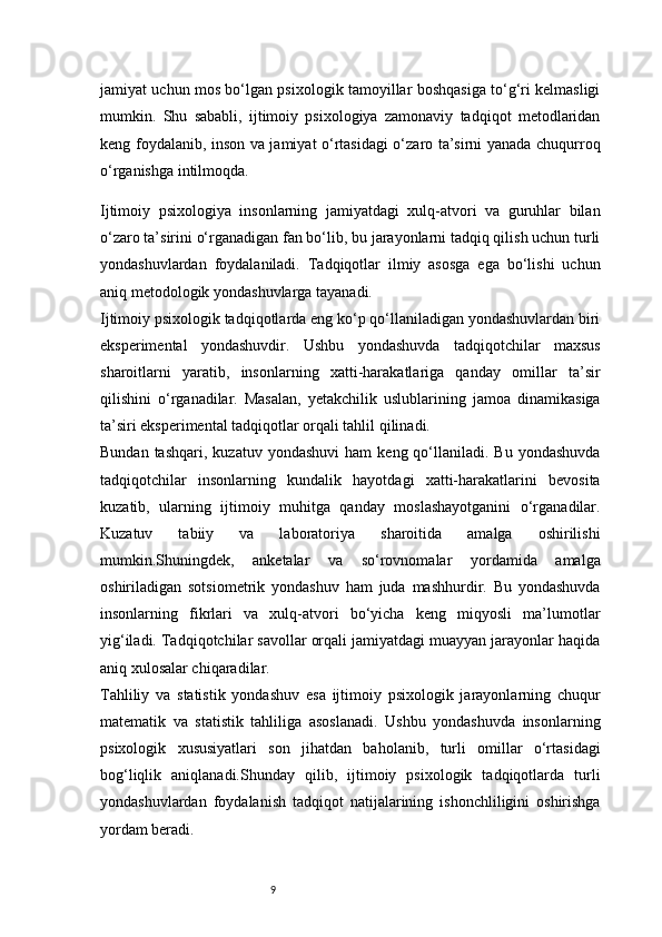 9jamiyat uchun mos bo‘lgan psixologik tamoyillar boshqasiga to‘g‘ri kelmasligi
mumkin.   Shu   sababli,   ijtimoiy   psixologiya   zamonaviy   tadqiqot   metodlaridan
keng foydalanib, inson va jamiyat o‘rtasidagi  o‘zaro ta’sirni yanada chuqurroq
o‘rganishga intilmoqda.
Ijtimoiy   psixologiya   insonlarning   jamiyatdagi   xulq-atvori   va   guruhlar   bilan
o‘zaro ta’sirini o‘rganadigan fan bo‘lib, bu jarayonlarni tadqiq qilish uchun turli
yondashuvlardan   foydalaniladi.   Tadqiqotlar   ilmiy   asosga   ega   bo‘lishi   uchun
aniq metodologik yondashuvlarga tayanadi.
Ijtimoiy psixologik tadqiqotlarda eng ko‘p qo‘llaniladigan yondashuvlardan biri
eksperimental   yondashuvdir.   Ushbu   yondashuvda   tadqiqotchilar   maxsus
sharoitlarni   yaratib,   insonlarning   xatti-harakatlariga   qanday   omillar   ta’sir
qilishini   o‘rganadilar.   Masalan,   yetakchilik   uslublarining   jamoa   dinamikasiga
ta’siri eksperimental tadqiqotlar orqali tahlil qilinadi.
Bundan  tashqari,   kuzatuv  yondashuvi  ham   keng  qo‘llaniladi.  Bu   yondashuvda
tadqiqotchilar   insonlarning   kundalik   hayotdagi   xatti-harakatlarini   bevosita
kuzatib,   ularning   ijtimoiy   muhitga   qanday   moslashayotganini   o‘rganadilar.
Kuzatuv   tabiiy   va   laboratoriya   sharoitida   amalga   oshirilishi
mumkin.Shuningdek,   anketalar   va   so‘rovnomalar   yordamida   amalga
oshiriladigan   sotsiometrik   yondashuv   ham   juda   mashhurdir.   Bu   yondashuvda
insonlarning   fikrlari   va   xulq-atvori   bo‘yicha   keng   miqyosli   ma’lumotlar
yig‘iladi. Tadqiqotchilar savollar orqali jamiyatdagi muayyan jarayonlar haqida
aniq xulosalar chiqaradilar.
Tahliliy   va   statistik   yondashuv   esa   ijtimoiy   psixologik   jarayonlarning   chuqur
matematik   va   statistik   tahliliga   asoslanadi.   Ushbu   yondashuvda   insonlarning
psixologik   xususiyatlari   son   jihatdan   baholanib,   turli   omillar   o‘rtasidagi
bog‘liqlik   aniqlanadi.Shunday   qilib,   ijtimoiy   psixologik   tadqiqotlarda   turli
yondashuvlardan   foydalanish   tadqiqot   natijalarining   ishonchliligini   oshirishga
yordam beradi.