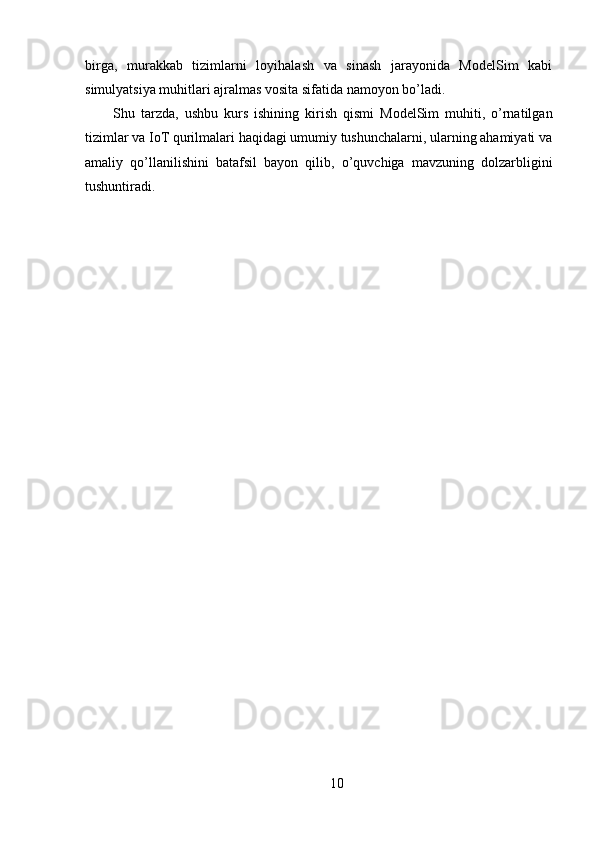 birga,   murakkab   tizimlarni   loyihalash   va   sinash   jarayonida   ModelSim   kabi
simulyatsiya muhitlari ajralmas vosita sifatida namoyon bo’ladi.
Shu   tarzda,   ushbu   kurs   ishining   kirish   qismi   ModelSim   muhiti,   o’rnatilgan
tizimlar va IoT qurilmalari haqidagi umumiy tushunchalarni, ularning ahamiyati va
amaliy   qo’llanilishini   batafsil   bayon   qilib,   o’quvchiga   mavzuning   dolzarbligini
tushuntiradi.
10 