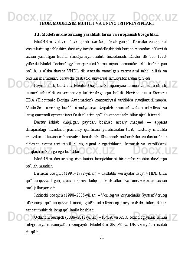 I BOB. MODELSIM MUHITI VA UNING ISH PRINSIPLARI
1.1. ModelSim dasturining yaratilish tarixi va rivojlanish bosqichlari
ModelSim   dasturi   –   bu   raqamli   tizimlar,   o’rnatilgan   platformalar   va   apparat
vositalarining ishlashini dasturiy tarzda modellashtirish hamda sinovdan o’tkazish
uchun   yaratilgan   kuchli   simulyatsiya   muhiti   hisoblanadi.   Dastur   ilk   bor   1990-
yillarda Model  Technology Incorporated kompaniyasi  tomonidan ishlab chiqilgan
bo’lib,   u   o’sha   davrda   VHDL   tili   asosida   yaratilgan   sxemalarni   tahlil   qilish   va
tekshirish imkonini beruvchi dastlabki universal simulyatorlardan biri edi.
Keyinchalik, bu dastur Mentor Graphics kompaniyasi tomonidan sotib olinib,
takomillashtirildi   va   zamonaviy   ko’rinishiga   ega   bo’ldi.   Hozirda   esa   u   Siemens
EDA   (Electronic   Design   Automation)   kompaniyasi   tarkibida   rivojlantirilmoqda.
ModelSim   o’zining   kuchli   simulyatsiya   dvigateli,   moslashuvchan   interfeysi   va
keng qamrovli apparat tavsiflash tillarini qo’llab-quvvatlashi bilan ajralib turadi.
Dastur   ishlab   chiqilgan   paytdan   boshlab   asosiy   maqsad   —   apparat
darajasidagi   tizimlarni   jismoniy   qurilmani   yaratmasdan   turib,   dasturiy   muhitda
sinovdan o’tkazish imkoniyatini berish edi. Shu orqali muhandislar va dasturchilar
elektron   sxemalarni   tahlil   qilish,   signal   o’zgarishlarini   kuzatish   va   xatoliklarni
aniqlash imkoniga ega bo’ldilar.
ModelSim   dasturining   rivojlanish   bosqichlarini   bir   necha   muhim   davrlarga
bo’lish mumkin:
Birinchi bosqich (1991–1998-yillar) – dastlabki versiyalar faqat VHDL tilini
qo’llab-quvvatlagan,   asosan   ilmiy   tadqiqot   institutlari   va   universitetlar   uchun
mo’ljallangan edi
Ikkinchi bosqich (1998–2005-yillar) – Verilog va keyinchalik SystemVerilog
tillarining   qo’llab-quvvatlanishi,   grafik   interfeysning   joriy   etilishi   bilan   dastur
sanoat muhitida keng qo’llanila boshladi.
Uchinchi bosqich (2006–2018-yillar) – FPGA va ASIC texnologiyalari uchun
integratsiya   imkoniyatlari   kengaydi,   ModelSim   SE,   PE   va   DE   versiyalari   ishlab
chiqildi.
11 