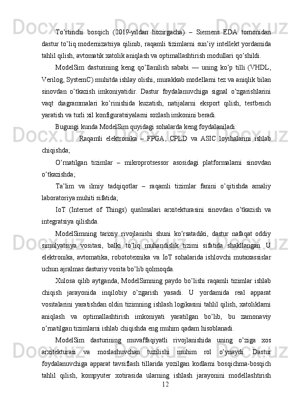 To’rtinchi   bosqich   (2019-yildan   hozirgacha)   –   Siemens   EDA   tomonidan
dastur  to’liq modernizatsiya  qilinib, raqamli   tizimlarni  sun’iy  intellekt  yordamida
tahlil qilish, avtomatik xatolik aniqlash va optimallashtirish modullari qo’shildi.
ModelSim   dasturining   keng   qo’llanilish   sababi   —   uning   ko’p   tilli   (VHDL,
Verilog, SystemC) muhitda ishlay olishi, murakkab modellarni tez va aniqlik bilan
sinovdan   o’tkazish   imkoniyatidir.   Dastur   foydalanuvchiga   signal   o’zgarishlarini
vaqt   diagrammalari   ko’rinishida   kuzatish,   natijalarni   eksport   qilish,   testbench
yaratish va turli xil konfiguratsiyalarni sozlash imkonini beradi.
Bugungi kunda ModelSim quyidagi sohalarda keng foydalaniladi:
            Raqamli   elektronika   –   FPGA,   CPLD   va   ASIC   loyihalarini   ishlab
chiqishda;
O’rnatilgan   tizimlar   –   mikroprotsessor   asosidagi   platformalarni   sinovdan
o’tkazishda;
Ta’lim   va   ilmiy   tadqiqotlar   –   raqamli   tizimlar   fanini   o’qitishda   amaliy
laboratoriya muhiti sifatida;
IoT   (Internet   of   Things)   qurilmalari   arxitekturasini   sinovdan   o’tkazish   va
integratsiya qilishda.
ModelSimning   tarixiy   rivojlanishi   shuni   ko’rsatadiki,   dastur   nafaqat   oddiy
simulyatsiya   vositasi,   balki   to’liq   muhandislik   tizimi   sifatida   shakllangan.   U
elektronika,   avtomatika,   robototexnika   va   IoT   sohalarida   ishlovchi   mutaxassislar
uchun ajralmas dasturiy vosita bo’lib qolmoqda.
Xulosa  qilib aytganda,  ModelSimning  paydo bo’lishi   raqamli   tizimlar   ishlab
chiqish   jarayonida   inqilobiy   o’zgarish   yasadi.   U   yordamida   real   apparat
vositalarini yaratishdan oldin tizimning ishlash logikasini tahlil qilish, xatoliklarni
aniqlash   va   optimallashtirish   imkoniyati   yaratilgan   bo’lib,   bu   zamonaviy
o’rnatilgan tizimlarni ishlab chiqishda eng muhim qadam hisoblanadi.
ModelSim   dasturining   muvaffaqiyatli   rivojlanishida   uning   o’ziga   xos
arxitekturasi   va   moslashuvchan   tuzilishi   muhim   rol   o’ynaydi.   Dastur
foydalanuvchiga   apparat   tavsiflash   tillarida   yozilgan   kodlarni   bosqichma-bosqich
tahlil   qilish,   kompyuter   xotirasida   ularning   ishlash   jarayonini   modellashtirish
12 