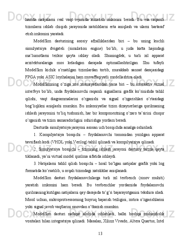 hamda   natijalarni   real   vaqt   rejimida   kuzatish   imkonini   beradi.   Bu   esa   raqamli
tizimlarni   ishlab   chiqish   jarayonida   xatoliklarni   erta   aniqlash   va   ularni   bartaraf
etish imkonini yaratadi.
ModelSim   dasturining   asosiy   afzalliklaridan   biri   –   bu   uning   kuchli
simulyatsiya   dvigateli   (simulation   engine)   bo’lib,   u   juda   katta   hajmdagi
ma’lumotlarni   tezkor   qayta   ishlay   oladi.   Shuningdek,   u   turli   xil   apparat
arxitekturalariga   mos   keladigan   darajada   optimallashtirilgan.   Shu   tufayli
ModelSim   kichik   o’rnatilgan   tizimlardan   tortib,   murakkab   sanoat   darajasidagi
FPGA yoki ASIC loyihalarini ham muvaffaqiyatli modellashtira oladi.
ModelSimning   o’ziga   xos   xususiyatlaridan   yana   biri   –   bu   interaktiv   vizual
interfeys   bo’lib,   unda   foydalanuvchi   raqamli   signallarni   grafik   ko’rinishda   tahlil
qilishi,   vaqt   diagrammalarini   o’rganishi   va   signal   o’zgarishlari   o’rtasidagi
bog’liqlikni   aniqlashi   mumkin.   Bu   imkoniyatlar   tizim   dizaynerlariga   qurilmaning
ishlash   jarayonini  to’liq  tushunish,   har  bir   komponentning  o’zaro  ta’sirini   chuqur
o’rganish va tizim samaradorligini oshirishga yordam beradi.
Dasturda simulyatsiya jarayoni asosan uch bosqichda amalga oshiriladi:
1.   Kompilyatsiya   bosqichi   –   foydalanuvchi   tomonidan   yozilgan   apparat
tavsiflash kodi (VHDL yoki Verilog) tahlil qilinadi va kompilyatsiya qilinadi.
2.   Simulyatsiya   bosqichi   –   tizimning   ishlash   jarayoni   dasturiy   tarzda   qayta
tiklanadi, ya’ni virtual model qurilma sifatida ishlaydi.
3.   Natijalarni   tahlil   qilish   bosqichi   –   hosil   bo’lgan   natijalar   grafik   yoki   log
formatida ko’rsatilib, u orqali tizimdagi xatoliklar aniqlanadi.
ModelSim   dasturi   foydalanuvchilarga   turli   xil   testbench   (sinov   muhiti)
yaratish   imkonini   ham   beradi.   Bu   testbenchlar   yordamida   foydalanuvchi
qurilmaning kutilgan natijalarni qay darajada to’g’ri bajarayotganini tekshira oladi.
Misol  uchun, mikroprotsessorning  buyruq bajarish  tezligini, xotira o’zgarishlarini
yoki signal javob vaqtlarini sinovdan o’tkazish mumkin.
ModelSim   dasturi   nafaqat   alohida   ishlatiladi,   balki   boshqa   muhandislik
vositalari bilan integratsiya qilinadi. Masalan, Xilinx Vivado, Altera Quartus, Intel
13 