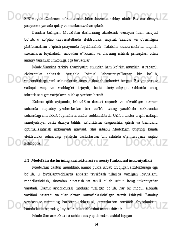 FPGA   yoki   Cadence   kabi   tizimlar   bilan   bevosita   ishlay   oladi.   Bu   esa   dizayn
jarayonini yanada qulay va moslashuvchan qiladi.
Bundan   tashqari,   ModelSim   dasturining   akademik   versiyasi   ham   mavjud
bo’lib,   u   ko’plab   universitetlarda   elektronika,   raqamli   tizimlar   va   o’rnatilgan
platformalarni o’qitish jarayonida foydalaniladi. Talabalar ushbu muhitda raqamli
sxemalarni   loyihalash,   sinovdan   o’tkazish   va   ularning   ishlash   prinsiplari   bilan
amaliy tanishish imkoniga ega bo’ladilar.
ModelSimning   tarixiy   ahamiyatini   shundan   ham   ko’rish   mumkin:   u   raqamli
elektronika   sohasida   dastlabki   “virtual   laboratoriya”lardan   biri   bo’lib,
muhandislarga   real   uskunalarsiz   sinov   o’tkazish   imkonini   bergan.   Bu   yondashuv
nafaqat   vaqt   va   mablag’ni   tejaydi,   balki   ilmiy-tadqiqot   ishlarida   aniq,
takrorlanadigan natijalarni olishga yordam beradi.
Xulosa   qilib   aytganda,   ModelSim   dasturi   raqamli   va   o’rnatilgan   tizimlar
sohasida   inqilobiy   yechimlardan   biri   bo’lib,   uning   yaratilishi   elektronika
sohasidagi murakkab loyihalarni ancha soddalashtirdi. Ushbu dastur orqali nafaqat
simulyatsiya,   balki   dizayn   tahlili,   xatoliklarni   diagnostika   qilish   va   tizimlarni
optimallashtirish   imkoniyati   mavjud.   Shu   sababli   ModelSim   bugungi   kunda
elektronika   sohasidagi   yetakchi   dasturlardan   biri   sifatida   o’z   mavqeini   saqlab
kelmoqda.
1.2. ModelSim dasturining arxitekturasi va asosiy funksional imkoniyatlari
ModelSim dasturi murakkab, ammo puxta ishlab chiqilgan arxitekturaga ega
bo’lib,   u   foydalanuvchilarga   apparat   tavsiflash   tillarida   yozilgan   loyihalarni
modellashtirish,   sinovdan   o’tkazish   va   tahlil   qilish   uchun   keng   imkoniyatlar
yaratadi.   Dastur   arxitekturasi   modular   tuzilgan   bo’lib,   har   bir   modul   alohida
vazifani   bajaradi   va   ular   o’zaro   muvofiqlashtirilgan   tarzda   ishlaydi.   Bunday
yondashuv   tizimning   barqaror   ishlashini,   resurslardan   samarali   foydalanishni
hamda katta hajmdagi loyihalar bilan ishlashni osonlashtiradi.
ModelSim arxitekturasi uchta asosiy qatlamdan tashkil topgan:
14 