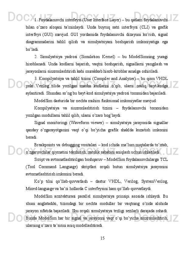 1. Foydalanuvchi interfeysi (User Interface Layer) – bu qatlam foydalanuvchi
bilan   o’zaro   aloqani   ta’minlaydi.   Unda   buyruq   satri   interfeysi   (CLI)   va   grafik
interfeys   (GUI)   mavjud.   GUI   yordamida   foydalanuvchi   dizaynni   ko’rish,   signal
diagrammalarini   tahlil   qilish   va   simulyatsiyani   boshqarish   imkoniyatiga   ega
bo’ladi.
2.   Simulyatsiya   yadrosi   (Simulation   Kernel)   –   bu   ModelSimning   yuragi
hisoblanadi.   Unda   kodlarni   bajarish,   vaqtni   boshqarish,   signallarni   yangilash   va
jarayonlarni sinxronlashtirish kabi murakkab hisob-kitoblar amalga oshiriladi.
3. Kompilyatsiya va tahlil tizimi (Compiler and Analyzer) – bu qism VHDL
yoki   Verilog   tilida   yozilgan   manba   kodlarini   o’qib,   ularni   oraliq   bayt-kodga
aylantiradi. Shundan so’ng bu bayt-kod simulyatsiya yadrosi tomonidan bajariladi.
ModelSim dasturida bir nechta muhim funksional imkoniyatlar mavjud:
Kompilyatsiya   va   sinxronlashtirish   tizimi   –   foydalanuvchi   tomonidan
yozilgan modullarni tahlil qilib, ularni o’zaro bog’laydi.
Signal   monitoringi   (Waveform   viewer)   –   simulyatsiya   jarayonida   signallar
qanday   o’zgarayotganini   vaqt   o’qi   bo’yicha   grafik   shaklda   kuzatish   imkonini
beradi.
Breakpoints va debugging vositalari – kod ichida ma’lum nuqtalarda to’xtab,
o’zgaruvchilar qiymatini tekshirish, xatolik sababini aniqlash uchun ishlatiladi.
Script va avtomatlashtirilgan boshqaruv – ModelSim foydalanuvchilarga TCL
(Tool   Command   Language)   skriptlari   orqali   butun   simulyatsiya   jarayonini
avtomatlashtirish imkonini beradi.
Ko’p   tilni   qo’llab-quvvatlash   –   dastur   VHDL,   Verilog,   SystemVerilog,
Mixed-language va ba’zi hollarda C interfeysini ham qo’llab-quvvatlaydi.
ModelSim   arxitekturasi   parallel   simulyatsiya   prinsipi   asosida   ishlaydi.   Bu
shuni   anglatadiki,   tizimdagi   bir   nechta   modullar   bir   vaqtning   o’zida   alohida
jarayon sifatida bajariladi. Shu orqali simulyatsiya tezligi sezilarli darajada oshadi.
Bunda   ModelSim   har   bir   signal   va   jarayonni   vaqt   o’qi   bo’yicha   sinxronlashtirib,
ularning o’zaro ta’sirini aniq modellashtiradi.
15 