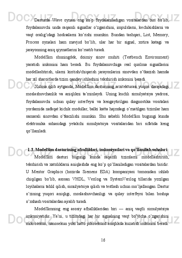 Dasturda   Wave   oynasi   eng   ko’p   foydalaniladigan   vositalardan   biri   bo’lib,
foydalanuvchi   unda   raqamli   signallar   o’zgarishini,   impulslarni,   kechikishlarni   va
vaqt   oralig’idagi   hodisalarni   ko’rishi   mumkin.   Bundan   tashqari,   List,   Memory,
Process   oynalari   ham   mavjud   bo’lib,   ular   har   bir   signal,   xotira   katagi   va
jarayonning aniq qiymatlarini ko’rsatib turadi.
ModelSim   shuningdek,   doimiy   sinov   muhiti   (Testbench   Environment)
yaratish   imkonini   ham   beradi.   Bu   foydalanuvchiga   real   qurilma   signallarini
modellashtirish,   ularni   kiritish/chiqarish   jarayonlarini   sinovdan   o’tkazish   hamda
har xil sharoitlarda tizim qanday ishlashini tekshirish imkonini beradi.
Xulosa qilib aytganda, ModelSim dasturining arxitekturasi yuqori darajadagi
moslashuvchanlik   va   aniqlikni   ta’minlaydi.   Uning   kuchli   simulyatsiya   yadrosi,
foydalanuvchi   uchun   qulay   interfeysi   va   kengaytirilgan   diagnostika   vositalari
yordamida nafaqat kichik modullar, balki katta hajmdagi o’rnatilgan tizimlar ham
samarali   sinovdan   o’tkazilishi   mumkin.   Shu   sababli   ModelSim   bugungi   kunda
elektronika   sohasidagi   yetakchi   simulyatsiya   vositalaridan   biri   sifatida   keng
qo’llaniladi.
1.3. ModelSim dasturining afzalliklari, imkoniyatlari va qo’llanilish sohalari
ModelSim   dasturi   bugungi   kunda   raqamli   tizimlarni   modellashtirish,
tekshirish va xatoliklarni aniqlashda eng ko’p qo’llaniladigan vositalardan biridir.
U   Mentor   Graphics   (hozirda   Siemens   EDA)   kompaniyasi   tomonidan   ishlab
chiqilgan   bo’lib,   asosan   VHDL,   Verilog   va   SystemVerilog   tillarida   yozilgan
loyihalarni tahlil qilish, simulyatsiya qilish va testlash uchun mo’ljallangan. Dastur
o’zining   yuqori   aniqligi,   moslashuvchanligi   va   qulay   interfeysi   bilan   boshqa
o’xshash vositalardan ajralib turadi.
ModelSimning   eng   asosiy   afzalliklaridan   biri   —   aniq   vaqtli   simulyatsiya
imkoniyatidir.   Ya’ni,   u   tizimdagi   har   bir   signalning   vaqt   bo’yicha   o’zgarishini
mikrosekun, nanosekun yoki hatto pikosekund aniqlikda kuzatish imkonini beradi.
16 